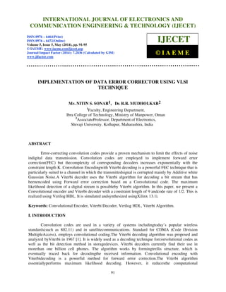 International Journal of Electronics and Communication Engineering & Technology (IJECET), ISSN 0976 –
6464(Print), ISSN 0976 – 6472(Online), Volume 5, Issue 5, May (2014), pp. 91-95 © IAEME
91
IMPLEMENTATION OF DATA ERROR CORRECTOR USING VLSI
TECHNIQUE
Mr. NITIN S. SONAR1, Dr. R.R. MUDHOLKAR2
1
Faculty, Engineering Department,
Ibra College of Technology, Ministry of Manpower, Oman
2
AssociateProfessor, Department of Electronics,
Shivaji University, Kolhapur, Maharashtra, India
ABSTRACT
Error-correcting convolution codes provide a proven mechanism to limit the effects of noise
indigital data transmission. Convolution codes are employed to implement forward error
correction(FEC) but thecomplexity of corresponding decoders increases exponentially with the
constraint length K. Convolution Encodingwith Viterbi decoding is a powerful FEC technique that is
particularly suited to a channel in which the transmittedsignal is corrupted mainly by Additive white
Gaussian Noise.A Viterbi decoder uses the Viterbi algorithm for decoding a bit stream that has
beenencoded using Forward error correction based on a Convolutional code. The maximum
likelihood detection of a digital stream is possibleby Viterbi algorithm. In this paper, we present a
Convolutional encoder and Viterbi decoder with a constraint length of 9 andcode rate of 1/2. This is
realized using Verilog HDL. It is simulated andsynthesized usingXilinx 13.1i.
Keywords: Convolutional Encoder, Viterbi Decoder, Verilog HDL, Viterbi Algorithm.
I. INTRODUCTION
Convolution codes are used in a variety of systems includingtoday’s popular wireless
standards(such as 802.11) and in satellitecommunications. Standard for CDMA (Code Division
MultipleAccess), employs convolutional coding.The Viterbi decoding algorithm was proposed and
analyzed byViterbi in 1967 [1]. It is widely used as a decoding technique forconvolutional codes as
well as the bit detection method in storagedevices. Viterbi decoders currently find their use in
morethan one billion cell phones. The algorithm works by formingtrellis structure, which is
eventually traced back for decodingthe received information. Convolutional encoding with
Viterbidecoding is a powerful method for forward error correction.The Viterbi algorithm
essentiallyperforms maximum likelihood decoding. However, it reducesthe computational
INTERNATIONAL JOURNAL OF ELECTRONICS AND
COMMUNICATION ENGINEERING & TECHNOLOGY (IJECET)
ISSN 0976 – 6464(Print)
ISSN 0976 – 6472(Online)
Volume 5, Issue 5, May (2014), pp. 91-95
© IAEME: www.iaeme.com/ijecet.asp
Journal Impact Factor (2014): 7.2836 (Calculated by GISI)
www.jifactor.com
IJECET
© I A E M E
 