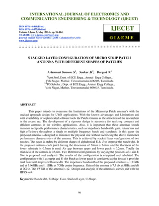 International Journal of Electronics and Communication Engineering & Technology (IJECET), ISSN 0976 –
6464(Print), ISSN 0976 – 6472(Online), Volume 5, Issue 5, May (2014), pp. 96-104 © IAEME
96
STACKED LAYER CONFIGURATION OF MICRO STRIP PATCH
ANTENNA WITH DIFFERENT SHAPES OF PATCHES
Arivumani Samson .S1
, Sankar .K2
, Bargavi .R3
1
Asst.Prof, Dept. of ECE Engg., Arunai Engg College.,
Velu Nagar, Mathur, Tiruvannamalai-606603, Tamilnadu
2,3
PG Scholar., Dept. of ECE Engg., Arunai Engg College.,
Velu Nagar, Mathur, Tiruvannamalai-606603, Tamilnadu.
ABSTRACT
This paper intends to overcome the limitations of the Microstrip Patch antenna’s with the
stacked approach design for UWB applications. With the known advantages and Limitations and
with availability of sophisticated software tools the Patch remains as the attraction of the researchers
in the recent era. The development of a rigorous design is necessary for realizing compact and
efficient antennas in the wireless applications. Also, it is important that these antennas should
maintain acceptable performance characteristics, such as impedance bandwidth, gain, return loss and
high efficiency throughout a single or multiple frequency bands and standards. In this paper the
proposed antenna is designed to minimize the physical size without sacrificing the above mentioned
performance characteristics of the antenna. This is achieved by stacked layer configuration of two
patches. The patch is etched by different shapes of alphabetical E & U to improve the bandwidth. In
the proposed antenna each patch having the dimension of 24mm x 24mm and the thickness of the
lower substrate is 0.3mm is used. Air gap between upper and lower patch is 0.2mm. Totally the
thickness of the antenna is 0.5mm. Two Different configurations by varying the positions of E and U
Slot is proposed and analyzed. The results of the configuration is compared and tabulated. The
configuration with E as upper and U slot Patch as lower patch is considered as the best as it provides
dual band with improved Bandwidth. The impedance bandwidth of the proposed structure is 1.3 GHz
and at 5.06GHz and 1.1GHz at 7GHz center frequency. Gain of the antenna is 7.5 db at 5GHz and db
at 7GHz. The VSWR of the antenna is <2. Design and analysis of the antenna is carried out with the
HFSS tool.
Keywords: Bandwidth, E-Shape, Gain, Stacked Layer, U-Shape.
INTERNATIONAL JOURNAL OF ELECTRONICS AND
COMMUNICATION ENGINEERING & TECHNOLOGY (IJECET)
ISSN 0976 – 6464(Print)
ISSN 0976 – 6472(Online)
Volume 5, Issue 5, May (2014), pp. 96-104
© IAEME: www.iaeme.com/ijecet.asp
Journal Impact Factor (2014): 7.2836 (Calculated by GISI)
www.jifactor.com
IJECET
© I A E M E
 