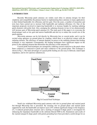 International Journal of Electronics and Communication Engineering & Technology (IJECET), ISSN 0976 –
6464(Print), ISSN 0976 – 6472(Online), Volume 5, Issue 5, May (2014), pp. 96-104 © IAEME
97
I. INTRODUCTION
Recently Microstrip patch antennas are widely used often in antenna designs for their
simplicity and compatibility the primary barrier to implementing these antennas in many applications
is their limited bandwidth, low efficiency and low gain. Over the years, a number of researches and
tests have been carried out to increase both bandwidth and radiation efficiency [1]. One of the
important proposals involved in improving bandwidth is to increase heights by stacking radiating
patch elements with probe feed. Also, arranging the radiating elements in one or two dimensionally
will increase gain of Microstrip patch antennas [1]. The main goal of this paper is to overcome the
disadvantages such as low gain and narrow bandwidth and also try to reduce the overall size of the
patch antenna.
Microstrip antennas can be fed directly by Microstrip line or coaxial probe, and it can be
excited using apertures on ground plane by coupling, which there is no physical contact with the
radiating element. The efficiency of antenna depends on power to the radiating element that feeding
technique is very important. Consequently, the feeding techniques have significant impact on the
power to the radiating element that determines the efficiency of the antenna [2].
Coaxial probe feed techniques are arranged by soldering coaxial connector to the patch where
Inner conductor is connected to patch and outer conductor to the ground plane. This technique is
shown in Fig. 1. The main advantages of coaxial probe feeding are also easy to fabricate, match input
impedance, and its low spurious radiation [2].
Fig. 1: Coaxial Feed Technique
Small size wideband Microstrip patch antenna with slot in ground plane and stacked patch
fed through Microstrip line is presented. By inserting slot on ground plane and stacked patch
supported by wall, the bandwidth can improve up to 25% without significant change in the frequency
[7]. A reduced ground plane structure and a stacking of unequal E-shape patch is investigated for
enhancing the impedance bandwidth on the substrate Duroid 5880 in [8]. Simulations and results of
the stacked unequal E-shape patch with partial grounding have been provided a useful design for an
 