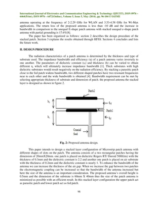 International Journal of Electronics and Communication Engineering & Technology (IJECET), ISSN 0976 –
6464(Print), ISSN 0976 – 6472(Online), Volume 5, Issue 5, May (2014), pp. 96-104 © IAEME
98
antenna operating at the frequency of 2-2.29 GHz for WLAN and 3.53-4.58 GHz for Wi-Max
applications. The return loss of the proposed antenna is less than -10 dB and the increase in
bandwidth in comparison to the unequal E-shape patch antenna with stacked unequal e-shape patch
antenna with partial grounding is 17.6%[8].
The paper has been organized as follows: section 2 describes the design procedure of the
stacked patch. Section 3 explains the results obtained through HFSS. Sections 4 concludes and lists
the future work.
II. DESIGN PROCEDURE
The radiation characteristics of a patch antenna is determined by the thickness and type of
substrate used. The impedance bandwidth and efficiency (η) of a patch antenna varies inversely to
one another. The parameters of dielectric constant (εr) and thickness (h) can be varied to obtain
different η, which will ultimately increase impedance bandwidth [1]. Thick substrates with high
dielectric substrates would result negatively on the radiation efficiency. By stacking a parasitic patch
close to the fed patch widens bandwidth, two different shaped patches have two resonant frequencies
near to each other and the wide bandwidth is obtained [4]. Bandwidth requirement can be met by
selecting appropriate thickness of substrate and dimension of patch. the proposed antenna the stacked
layer is designed as shown in figure 2.
Fig. 2: Proposed antenna design.
This paper intends to design a stacked layer configuration of Microstrip patch antenna with
different shapes of slots on the patch. The antenna consists of a two rectangular patches having the
dimension of 20mmX20mm. one patch is placed on dielectric Rogers RT/ Duroid 5880(tm) with the
thickness of 0.3mm and the dielectric constant is 2.2 and another one patch is placed on air substrate
with the thickness of 0.2mm and the dielectric constant is nearly 1. To enhance the bandwidth of the
antenna we can increase the thickness of the air gap. When we increase the gap between two patches
the electromagnetic coupling can be increased so that the bandwidth of the antenna increased but
here the size of the antenna is an important consideration. The proposed antenna’s overall height is
0.5mm and the dimension of the substrate is 60mm X 40mm thus the size of the patch antenna is
minimized as possible with an efficient result. In this stacked layer configuration the upper patch act
as parasitic patch and lower patch act as fed patch.
 