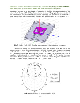 International Journal of Electronics and Communication Engineering & Technology (IJECET), ISSN 0976 –
6464(Print), ISSN 0976 – 6472(Online), Volume 5, Issue 5, May (2014), pp. 96-104 © IAEME
100
Bandwidth. The gain of the antenna can be measured by obtaining the radiation pattern of the
antenna for Φ=0 deg. and Φ=90 deg. for a particular frequency. The proposed antenna consists of
two configurations. We analyzed each configuration separately. First we simulate the stack with E-
shape as lower patch and U-shape as upper patch slot. The design model in HFSS is shown in fig.5.
Fig. 5: Stacked Patch with U slotted as upper patch and E-shaped patch as lower patch
The radiation pattern is of the antenna shown in fig. 5 is shown in fig. 6. The gain of this
antenna is nearly 6 dBi at the operating frequency of 5GHz. From the return loss curve, impedance
bandwidth of the antenna can be measured. From the fig.7 the bandwidth of the antenna shown in
fig. 5 is measured as 735MHz with the centre frequency of 4.53GHz. so the we can get 16.2% of
impedance bandwidth. And the return loss of the antenna is nearly -37 dB. Another important
parameter in the design of the antenna is VSWR. In an efficient antenna design the VSWR must be
less than 2. Proposed antenna having the VSWR of 1.83 shown in fig. 8.
Fig. 6: Radiation pattern for an antenna shown in fig. 5
 