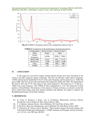 International Journal of Electronics and Communication Engineering & Technology (IJECET), ISSN 0976 –
6464(Print), ISSN 0976 – 6472(Online), Volume 5, Issue 5, May (2014), pp. 96-104 © IAEME
103
Fig. 12: VSWR Vs Frequency plot for the configuration shown in fig. 9.
TABLE I: Comparison of the performance of proposed antennas
Configuration Shown in Fig.5 Shown in Fig.9
Band Single Dual
Center
Frequency
4.5GHz 5GHz 7GHz
Band width 16.2% 28% 15.7%
Return loss -37dB -15dB -13dB
Gain 6dBi 7dBi 7dBi
VSWR 1.83 1.83 1.83
IV. CONCLUSION
In this paper two successful compact stacked antenna designs have been introduced to the
wireless and radio frequency design community. The first one provides single band at frequency
4.5GHz and having the bandwidth of 16.2% of the centre frequency and the return loss is -37dB. The
gain is 6dBi. The next one provides dual band at the frequencies 5GHz and 7GHz. The bandwidth of
this band is 28% and 15.7% with respect to the centre frequencies. The return loss is -15 dB and -
13dB at the centre frequency. The VSWR of both configurations is 1.83. The dimension of both
patches is 24mmX24mm. The thickness of the antenna is 0.5mm. In future, we intend to extend the
above slotted stack design with meta material substrate with different slot shapes to improve the
Broadband performance of the Patch Antenna.
V. REFERENCES
[1] R. GARG, P. BHARTIA, I. BAHL, AND A. ITTIPIBOON, MICROSTRIP ANTENNA DESIGN
HANDBOOK, 2ND ED.NORWOOD, MA: ARTECH HOUSE, 2001.
[2] C. A. Balanis, Antenna Theory, 3rd ed. Hoboken, NJ: John Wiley & Sons, 2005
[3] D. M. Pozar, Microwave Engineering, 3rd ed. Hoboken, NJ: John Wiley & Sons, 2005.
[4] E. Nishiyama, M. Aikawa, and S. Egashira, “Three-element stacked microstrip antenna with
wide-band and high-gain performances,” in IEEE Antennas and Propagat. Society Int.Symp.,
vol. 2, U.S.A., Jun. 2003, pp. 900-903.
 