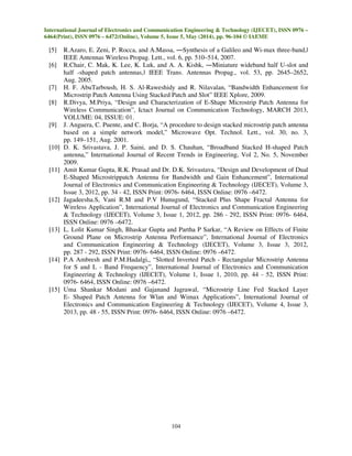 International Journal of Electronics and Communication Engineering & Technology (IJECET), ISSN 0976 –
6464(Print), ISSN 0976 – 6472(Online), Volume 5, Issue 5, May (2014), pp. 96-104 © IAEME
104
[5] R.Azaro, E. Zeni, P. Rocca, and A.Massa, ―Synthesis of a Galileo and Wi-max three-band,ǁ
IEEE Antennas Wireless Propag. Lett., vol. 6, pp. 510–514, 2007.
[6] R.Chair, C. Mak, K. Lee, K. Luk, and A. A. Kishk, ―Miniature wideband half U-slot and
half -shaped patch antennas,ǁ IEEE Trans. Antennas Propag., vol. 53, pp. 2645–2652,
Aug. 2005.
[7] H. F. AbuTarboush, H. S. Al-Raweshidy and R. Nilavalan, “Bandwidth Enhancement for
Microstrip Patch Antenna Using Stacked Patch and Slot” IEEE Xplore, 2009.
[8] R.Divya, M.Priya, “Design and Characterization of E-Shape Microstrip Patch Antenna for
Wireless Communication”, Ictact Journal on Communication Technology, MARCH 2013,
VOLUME: 04, ISSUE: 01.
[9] J. Anguera, C. Puente, and C. Borja, “A procedure to design stacked microstrip patch antenna
based on a simple network model,” Microwave Opt. Technol. Lett., vol. 30, no. 3,
pp. 149–151, Aug. 2001.
[10] D. K. Srivastava, J. P. Saini, and D. S. Chauhan, “Broadband Stacked H-shaped Patch
antenna,” International Journal of Recent Trends in Engineering, Vol 2, No. 5, November
2009.
[11] Amit Kumar Gupta, R.K. Prasad and Dr. D.K. Srivastava, “Design and Development of Dual
E-Shaped Microstrippatch Antenna for Bandwidth and Gain Enhancement”, International
Journal of Electronics and Communication Engineering & Technology (IJECET), Volume 3,
Issue 3, 2012, pp. 34 - 42, ISSN Print: 0976- 6464, ISSN Online: 0976 –6472.
[12] Jagadeesha.S, Vani R.M and P.V Hunugund, “Stacked Plus Shape Fractal Antenna for
Wireless Application”, International Journal of Electronics and Communication Engineering
& Technology (IJECET), Volume 3, Issue 1, 2012, pp. 286 - 292, ISSN Print: 0976- 6464,
ISSN Online: 0976 –6472.
[13] L. Lolit Kumar Singh, Bhaskar Gupta and Partha P Sarkar, “A Review on Effects of Finite
Ground Plane on Microstrip Antenna Performance”, International Journal of Electronics
and Communication Engineering & Technology (IJECET), Volume 3, Issue 3, 2012,
pp. 287 - 292, ISSN Print: 0976- 6464, ISSN Online: 0976 –6472.
[14] P.A Ambresh and P.M.Hadalgi,, “Slotted Inverted Patch - Rectangular Microstrip Antenna
for S and L - Band Frequency”, International Journal of Electronics and Communication
Engineering & Technology (IJECET), Volume 1, Issue 1, 2010, pp. 44 - 52, ISSN Print:
0976- 6464, ISSN Online: 0976 –6472.
[15] Uma Shankar Modani and Gajanand Jagrawal, “Microstrip Line Fed Stacked Layer
E- Shaped Patch Antenna for Wlan and Wimax Applications”, International Journal of
Electronics and Communication Engineering & Technology (IJECET), Volume 4, Issue 3,
2013, pp. 48 - 55, ISSN Print: 0976- 6464, ISSN Online: 0976 –6472.
 