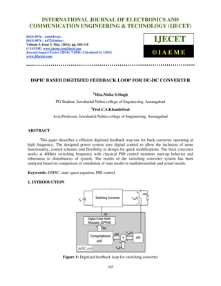 International Journal of Electronics and Communication Engineering & Technology (IJECET), ISSN 0976 –
6464(Print), ISSN 0976 – 6472(Online), Volume 5, Issue 5, May (2014), pp. 105-110 © IAEME
105
DSPIC BASED DIGITIZED FEEDBACK LOOP FOR DC-DC CONVERTER
1
Miss.Nisha S.Singh
PG Student, Jawaharlal Nehru college of Engineering, Aurangabad
2
Prof.C.S.Khandelwal
Asst.Professor, Jawaharlal Nehru college of Engineering, Aurangabad
ABSTRACT
This paper describes a efficient digitized feedback way-out for buck converter operating at
high frequency. The designed power system uses digital control to allow the inclusion of more
functionality, control schemes and flexibility in design for quick modifications. The buck converter
works at 400khz switching frequency with classical PID control monitors start-up behavior and
robustness to disturbances of system. The results of the switching converter system has been
analyzed based on comparison of simulation of state model in matlab/simulink and actual results.
Keywords: DSPIC, state space equation, PID control
1. INTRODUCTION
Figure 1: Digitized feedback loop for switching converter
INTERNATIONAL JOURNAL OF ELECTRONICS AND
COMMUNICATION ENGINEERING & TECHNOLOGY (IJECET)
ISSN 0976 – 6464(Print)
ISSN 0976 – 6472(Online)
Volume 5, Issue 5, May (2014), pp. 105-110
© IAEME: www.iaeme.com/ijecet.asp
Journal Impact Factor (2014): 7.2836 (Calculated by GISI)
www.jifactor.com
IJECET
© I A E M E
 