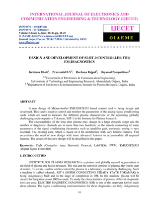 International Journal of Electronics and Communication Engineering & Technology (IJECET), ISSN 0976 –
6464(Print), ISSN 0976 – 6472(Online), Volume 5, Issue 6, June (2014), pp. 18-25 © IAEME
18
DESIGN AND DEVELOPMENT OF SLOT-0 CONTROLLER FOR
EM-DIAGNOSTICS
Grishma Bhatt1
, Praveenlal E.V2
, Rachana Rajpal3
, Shyamal Pampattiwar4
1, 4
Department of Electronics & Communication Engineering,
Sal Institute of Technology and Engineering Research, Ahmedabad, Gujarat, India
2, 3
Department of Electronics & Instrumentation, Institute for Plasma Research, Gujarat, India
ABSTRACT
A new design of Microcotroller-TMS320F28335 based control card is being design and
developed. This card is used to control and monitor the parameters of the analog signal conditioning
cards which are used to measure the different plasma characteristic of the upcoming globally
challenging and competitive Tokamak, SST-1 in the Institute for Plasma Research.
The characteristics of the long time plasma may change in a large dynamic range and the
number of diagnostic channels are in more than two hundreds, so the remote controlling of some
parameters of the signal conditioning electronics such as amplifier gain, automatic testing is very
essential. The existing card, which is based on 8 bit architecture with very limited features. This
necessitates the need of new design with more advanced features to accommodate all required
features. The details of this new design will be described in this paper.
Keywords: CAN (Controller Area Network) Protocol, LabVIEW, PWM, TMS320F28335
(Digital Signal Controller)
1. INTRODUCTION
INSTITUTE FOR PLASMA RESEARCH is a pioneer and globally reputed organization in
the field of plasma and fusion research. The sun and the universe consists of plasma, the fourth state
of matter. To create, confine and to control the plasma in a laboratory is extremely challenging. Such
a machine is called tokamak. SST-1 (SUPER CONDUCTING STEADY STATE TOKAMAK) is
being indigenously built and in the stage of completion in IPR. In this machine plasma will be
created for long time about 1000 seconds. To study the characteristics of plasma, different diagnostic
tools are used. ELECTRO MAGNETIC DIAGNOSTICS (EM) is one of the important tool to study
about plasma. The signal conditioning instrumentation for these diagnostics are fully indigenously
INTERNATIONAL JOURNAL OF ELECTRONICS AND
COMMUNICATION ENGINEERING & TECHNOLOGY (IJECET)
ISSN 0976 – 6464(Print)
ISSN 0976 – 6472(Online)
Volume 5, Issue 6, June (2014), pp. 18-25
© IAEME: http://www.iaeme.com/IJECET.asp
Journal Impact Factor (2014): 7.2836 (Calculated by GISI)
www.jifactor.com
IJECET
© I A E M E
 