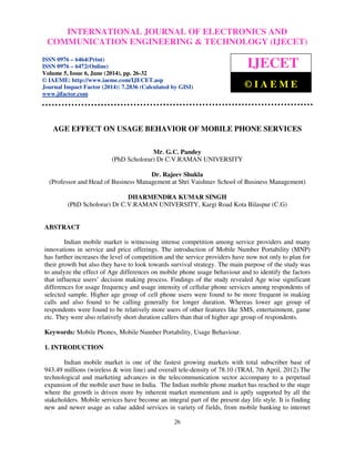 International Journal of Electronics and Communication Engineering & Technology (IJECET), ISSN 0976 –
6464(Print), ISSN 0976 – 6472(Online), Volume 5, Issue 6, June (2014), pp. 26-32 © IAEME
26
AGE EFFECT ON USAGE BEHAVIOR OF MOBILE PHONE SERVICES
Mr. G.C. Pandey
(PhD Scholorar) Dr C.V.RAMAN UNIVERSITY
Dr. Rajeev Shukla
(Professor and Head of Business Management at Shri Vaishnav School of Business Management)
DHARMENDRA KUMAR SINGH
(PhD Scholorar) Dr C.V.RAMAN UNIVERSITY, Kargi Road Kota Bilaspur (C.G)
ABSTRACT
Indian mobile market is witnessing intense competition among service providers and many
innovations in service and price offerings. The introduction of Mobile Number Portability (MNP)
has further increases the level of competition and the service providers have now not only to plan for
their growth but also they have to look towards survival strategy. The main purpose of the study was
to analyze the effect of Age differences on mobile phone usage behaviour and to identify the factors
that influence users’ decision making process. Findings of the study revealed Age wise significant
differences for usage frequency and usage intensity of cellular phone services among respondents of
selected sample. Higher age group of cell phone users were found to be more frequent in making
calls and also found to be calling generally for longer duration. Whereas lower age group of
respondents were found to be relatively more users of other features like SMS, entertainment, game
etc. They were also relatively short duration callers than that of higher age group of respondents.
Keywords: Mobile Phones, Mobile Number Portability, Usage Behaviour.
1. INTRODUCTION
Indian mobile market is one of the fastest growing markets with total subscriber base of
943.49 millions (wireless & wire line) and overall tele-density of 78.10 (TRAI, 7th April, 2012).The
technological and marketing advances in the telecommunication sector accompany to a perpetual
expansion of the mobile user base in India. The Indian mobile phone market has reached to the stage
where the growth is driven more by inherent market momentum and is aptly supported by all the
stakeholders. Mobile services have become an integral part of the present day life style. It is finding
new and newer usage as value added services in variety of fields, from mobile banking to internet
INTERNATIONAL JOURNAL OF ELECTRONICS AND
COMMUNICATION ENGINEERING & TECHNOLOGY (IJECET)
ISSN 0976 – 6464(Print)
ISSN 0976 – 6472(Online)
Volume 5, Issue 6, June (2014), pp. 26-32
© IAEME: http://www.iaeme.com/IJECET.asp
Journal Impact Factor (2014): 7.2836 (Calculated by GISI)
www.jifactor.com
IJECET
© I A E M E
 