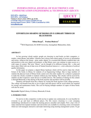 International INTERNATIONAL Journal of Electronics and JOURNAL Communication Engineering OF ELECTRONICS & Technology (IJECET), AND 
ISSN 0976 – 
6464(Print), ISSN 0976 – 6472(Online), Volume 5, Issue 6, June (2014), pp. 61-66 © IAEME 
COMMUNICATION ENGINEERING  TECHNOLOGY (IJECET) 
 
ISSN 0976 – 6464(Print) 
ISSN 0976 – 6472(Online) 
Volume 5, Issue 6, June (2014), pp. 61-66 
© IAEME: http://www.iaeme.com/IJECET.asp 
Journal Impact Factor (2014): 7.2836 (Calculated by GISI) 
www.jifactor.com 
IJECET 
© I A E M E 
EFFORTLESS SHARING OF BOOKS ON E-LIBRARY THROUGH 
BLUETOOTH 
Nilima Bargal1, Pratima Bhalerao2 
1, 2ECE Department, Dr. BAM University, Aurangabad, Maharashtra, India. 
61 
 
ABSTRACT 
In fast growing e-book market, people are choosing to read books on their computers, e-readers, 
smart phones and tablets. Libraries have always been about equity of access to information 
and stories, whatever the format – print, audio, digital. It is essential that libraries establish their role 
and position in this new digital environment, so that library users can continue to enjoy access to a 
wide range of content. The term library can be thought of in different formats like - a dim and 
dusty place filled with out-of-date texts of limited historical interest or a rich collection of archival 
quality information. 
In this paper we propose a digital library hardware which will be used to share the e-book 
format of the books in library for students of an Engineering College. Due to large numbers of 
students the physical stock of library books cannot serve the entire student. So a solution is proposed 
to make the e-books available to students without any time binding. The e-books will be received by 
students on their respective smart devices or mobile devices. The medium of sharing for the content 
is through Bluetooth so that sharing of the book anytime and anywhere will be possible. 
Students will benefit from this e-library by issuing the book anytime in the college premises. 
The college will benefit from this as lot of space and man power will be saved which was required 
for storage and maintenance books. The cost for buying multiple numbers of copies of those books 
will also be saved. 
Keywords: Digital Library, E-Library, Bluetooth, E-book. 
I. INTRODUCTION 
To survive in this competitive world one has to update one continuously. It is not feasible for 
everyone to go and learn at different places. For this reason e-learning is a new emerging 
methodology introduced in to make the learning process smoother and simpler. Now a day’s lots of 
study material from reputed institutes and universities are available in e-learning course environment 
which are well managed, interactive and made interesting using learning management system. To get 
 