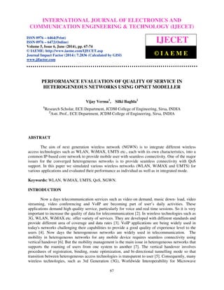 International INTERNATIONAL Journal of Electronics and JOURNAL Communication Engineering OF ELECTRONICS & Technology (IJECET), AND 
ISSN 0976 – 
6464(Print), ISSN 0976 – 6472(Online), Volume 5, Issue 6, June (2014), pp. 67-74 © IAEME 
COMMUNICATION  
ENGINEERING  TECHNOLOGY (IJECET) 
ISSN 0976 – 6464(Print) 
ISSN 0976 – 6472(Online) 
Volume 5, Issue 6, June (2014), pp. 67-74 
© IAEME: http://www.iaeme.com/IJECET.asp 
Journal Impact Factor (2014): 7.2836 (Calculated by GISI) 
www.jifactor.com 
67 
 
IJECET 
© I A E M E 
PERFORMANCE EVALUATION OF QUALITY OF SERVICE IN 
HETEROGENEOUS NETWORKS USING OPNET MODELLER 
Vijay Verma1, Silki Baghla2 
1Research Scholar, ECE Department, JCDM College of Engineering, Sirsa, INDIA 
2Astt. Prof., ECE Department, JCDM College of Engineering, Sirsa, INDIA 
ABSTRACT 
The aim of next generation wireless network (NGWN) is to integrate different wireless 
access technologies such as WLAN, WiMAX, UMTS etc., each with its own characteristics, into a 
common IP-based core network to provide mobile user with seamless connectivity. One of the major 
issues for the converged heterogeneous networks is to provide seamless connectivity with QoS 
support. In this paper we simulated various wireless networks (WLAN, WiMAX and UMTS) for 
various applications and evaluated their performance as individual as well as in integrated mode. 
Keywords: WLAN, WiMAX, UMTS, QoS, NGWN. 
INTRODUCTION 
Now a days telecommunication services such as video on demand, music down- load, video 
streaming, video conferencing and VoIP are becoming part of user’s daily activities. These 
applications demand high quality service, particularly for voice and real time sessions. So it is very 
important to increase the quality of data for telecommunication [2]. In wireless technologies such as 
3G, WLAN, WiMAX etc. offer variety of services. They are developed with different standards and 
provide different area of coverage and data rates [3]. VoIP applications are being widely used in 
today's networks challenging their capabilities to provide a good quality of experience level to the 
users [4]. Now days the heterogeneous networks are widely used in telecommunication. The 
mobility in heterogeneous networks for any mobile device requires seamless connectivity using 
vertical handover [6]. But the mobility management is the main issue in heterogeneous networks that 
supports the roaming of users from one system to another [7]. The vertical handover involves 
procedures of registration, binding, route optimization, and bi-directional tunnelling mode so that 
transition between heterogeneous access technologies is transparent to user [5]. Consequently, many 
wireless technologies, such as 3rd Generation (3G), Worldwide Interoperability for Microwave 
 
