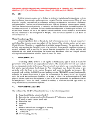 International Journal of Electronics and Communication Engineering  Technology (IJECET), ISSN 0976 – 
6464(Print), ISSN 0976 – 6472(Online), Volume 5, Issue 7, July (2014), pp. 01-08 © IAEME 
 
4 
IV. AIS 
 
Artificial immune systems can be defined as abstract or metaphorical computational systems 
developed using ideas, theories, and components, extracted from the immune system. Most AIS aim 
at solving complex computational or engineering problems, such as pattern recognition, elimination, 
and optimization. This is a crucial distinction between AIS and theoretical immune system models. 
While the former is devoted primarily to computing, the latter is focused on the modelling of the IS 
in order to understand its behaviour, so that contributions can be made to the biological sciences. It is 
not exclusive, however, the use of one approach into the other and, indeed, theoretical models of the 
IS have contributed to the development of AIS [8]. There are various algorithm in AIS. Form all 
clonal selection is as: 
Clonal Selection Algorithm 
Immune Algorithm is derived through the study of immune response. In short, it models how 
antibodies of the immune system learn adaptively the features of the intruding antigen and act upon. 
Clonal Selection Algorithm is a special class of Artificial Immune Systems. The algorithm starts by 
defining a purpose function f(x) which needs to be optimized. Some possible candidate solutions are 
created, antibodies will be used in the purpose function to calculate their affinity and this will 
determine the ones which will be cloned for the next step. The cloned values are changed, mutated 
with a predefined ratio and the affinities are recalculated and sorted. 
V. PROPOSED WORK 
The existing DYMO protocol is not capable of handling any type of attack. It means the 
performance of the protocol gets degraded under attacks. The attacks at the network layer leads to 
the most degradation in the performance. Various network layer attacks are wormhole attack, black 
hole attack, gray hole attack, Sybil attack etc. Any external agent may disturb the nature of any 
particular node that leads to the routing disruption and results in degraded performance. The 
proposed work modifies the DYMO protocol and develops the AIS-DYMO protocol that is capable 
to handle the network layer attack. It means the performance of the network doesn’t get degraded 
under the attack. Various immune algorithms can be used to enhance the performance of the DYMO 
protocol, but the clonal selection algorithm is used in this work to enhance the performance of the 
DYMO protocol. Overall the DYMO protocol is modified to handle the network layer attacks by 
using the clonal selection immune algorithm. 
VI. PROPOSED ALGORITHM 
The working of the AIS-DYMO can be understood by the following algorithm: 
1. Select S and D in the network of node N 
2. Determine the routing path from S to D using the DYMO routing protocol. 
3. If length of path  average length path 
4. Discard the path 
5. go to step 2 
6. end if 
7. Mark each node in the routing path as antibody 
8. When an antigen invades(attack occur) 
9. Avdelay=0; 
10. AVForwarding_ratio=0; 
 