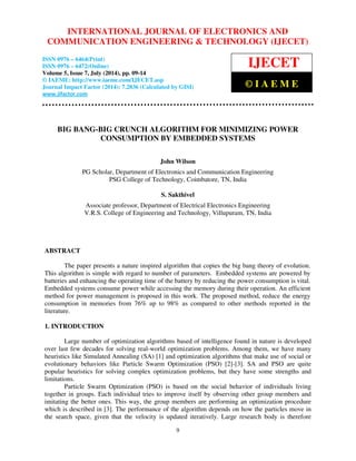 INTERNATIONAL JOURNAL OF ELECTRONICS AND 
International Journal of Electronics and Communication Engineering & Technology (IJECET), ISSN 0976 – 
6464(Print), ISSN 0976 – 6472(Online), Volume 5, Issue 7, July (2014), pp. 09-14 © IAEME 
COMMUNICATION  
ENGINEERING  TECHNOLOGY (IJECET) 
ISSN 0976 – 6464(Print) 
ISSN 0976 – 6472(Online) 
Volume 5, Issue 7, July (2014), pp. 09-14 
© IAEME: http://www.iaeme.com/IJECET.asp 
Journal Impact Factor (2014): 7.2836 (Calculated by GISI) 
	
	 
9 
 
IJECET 
© I A E M E 
BIG BANG-BIG CRUNCH ALGORITHM FOR MINIMIZING POWER 
CONSUMPTION BY EMBEDDED SYSTEMS 
John Wilson 
PG Scholar, Department of Electronics and Communication Engineering 
PSG College of Technology, Coimbatore, TN, India 
S. Sakthivel 
Associate professor, Department of Electrical Electronics Engineering 
V.R.S. College of Engineering and Technology, Villupuram, TN, India 
ABSTRACT 
The paper presents a nature inspired algorithm that copies the big bang theory of evolution. 
This algorithm is simple with regard to number of parameters. Embedded systems are powered by 
batteries and enhancing the operating time of the battery by reducing the power consumption is vital. 
Embedded systems consume power while accessing the memory during their operation. An efficient 
method for power management is proposed in this work. The proposed method, reduce the energy 
consumption in memories from 76% up to 98% as compared to other methods reported in the 
literature. 
1. INTRODUCTION 
Large number of optimization algorithms based of intelligence found in nature is developed 
over last few decades for solving real-world optimization problems. Among them, we have many 
heuristics like Simulated Annealing (SA) [1] and optimization algorithms that make use of social or 
evolutionary behaviors like Particle Swarm Optimization (PSO) [2]-[3]. SA and PSO are quite 
popular heuristics for solving complex optimization problems, but they have some strengths and 
limitations. 
Particle Swarm Optimization (PSO) is based on the social behavior of individuals living 
together in groups. Each individual tries to improve itself by observing other group members and 
imitating the better ones. This way, the group members are performing an optimization procedure 
which is described in [3]. The performance of the algorithm depends on how the particles move in 
the search space, given that the velocity is updated iteratively. Large research body is therefore 
 