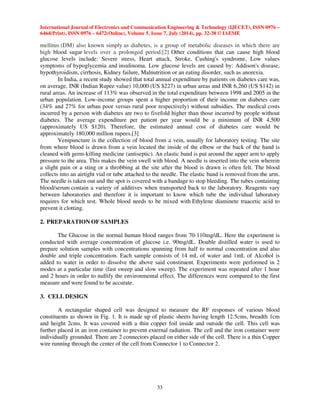 International Journal of Electronics and Communication Engineering  Technology (IJECET), ISSN 0976 – 
6464(Print), ISSN 0976 – 6472(Online), Volume 5, Issue 7, July (2014), pp. 32-38 © IAEME 
mellitus (DM) also known simply as diabetes, is a group of metabolic diseases in which there are 
high blood sugar levels over a prolonged period.[2] Other conditions that can cause high blood 
glucose levels include: Severe stress, Heart attack, Stroke, Cushing's syndrome, Low values 
symptoms of hypoglycemia and insulinoma. Low glucose levels are caused by: Addison's disease, 
hypothyroidism, cirrhosis, Kidney failure, Malnutrition or an eating disorder, such as anorexia. 
In India, a recent study showed that total annual expenditure by patients on diabetes care was, 
on average, INR (Indian Rupee value) 10,000 (US $227) in urban areas and INR 6,260 (US $142) in 
rural areas. An increase of 113% was observed in the total expenditure between 1998 and 2005 in the 
urban population. Low-income groups spent a higher proportion of their income on diabetes care 
(34% and 27% for urban poor versus rural poor respectively) without subsidies. The medical costs 
incurred by a person with diabetes are two to fivefold higher than those incurred by people without 
diabetes. The average expenditure per patient per year would be a minimum of INR 4,500 
(approximately US $120). Therefore, the estimated annual cost of diabetes care would be 
approximately 180,000 million rupees.[3] 
Venipuncture is the collection of blood from a vein, usually for laboratory testing. The site 
from where blood is drawn from a vein located the inside of the elbow or the back of the hand is 
cleaned with germ-killing medicine (antiseptic). An elastic band is put around the upper arm to apply 
pressure to the area. This makes the vein swell with blood. A needle is inserted into the vein wherein 
a slight pain or a sting or a throbbing at the site after the blood is drawn is often felt. The blood 
collects into an airtight vial or tube attached to the needle. The elastic band is removed from the arm. 
The needle is taken out and the spot is covered with a bandage to stop bleeding. The tubes containing 
blood/serum contain a variety of additives when transported back to the laboratory. Reagents vary 
between laboratories and therefore it is important to know which tube the individual laboratory 
requires for which test. Whole blood needs to be mixed with Ethylene diaminete traacetic acid to 
prevent it clotting. 
33 
2. PREPARATION OF SAMPLES 
The Glucose in the normal human blood ranges from 70-110mg/dL. Here the experiment is 
conducted with average concentration of glucose i.e. 90mg/dL. Double distilled water is used to 
prepare solution samples with concentrations spanning from half to normal concentration and also 
double and triple concentration. Each sample consists of 14 mL of water and 1mL of Alcohol is 
added to water in order to dissolve the above said constituent. Experiments were performed in 2 
modes at a particular time (fast sweep and slow sweep). The experiment was repeated after 1 hour 
and 2 hours in order to nullify the environmental effect. The differences were compared to the first 
measure and were found to be accurate. 
3. CELL DESIGN 
A rectangular shaped cell was designed to measure the RF responses of various blood 
constituents as shown in Fig. 1. It is made up of plastic sheets having length 12.5cms, breadth 1cm 
and height 2cms. It was covered with a thin copper foil inside and outside the cell. This cell was 
further placed in an iron container to prevent external radiation. The cell and the iron container were 
individually grounded. There are 2 connectors placed on either side of the cell. There is a thin Copper 
wire running through the center of the cell from Connector 1 to Connector 2. 
 