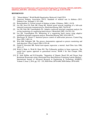 International Journal of Electronics and Communication Engineering  Technology (IJECET), ISSN 0976 – 
6464(Print), ISSN 0976 – 6472(Online), Volume 5, Issue 7, July (2014), pp. 32-38 © IAEME 
38 
REFERENCES 
[1] About diabetes. World Health Organization. Retrieved 4 April 2014. 
[2] American Diabetes Association (2013). Standards of medical care in diabetes—2013. 
Diabetes Care, 36(Suppl 1): S11–S66. 
[3] Ramachandran A. Current scenario of diabetes in India. J Diabetes. 2009; 1:18-28. 
[4] Lee DS, Jeon CO, Park JM, Chang KS. Hybrid neural network modelling of a full-scale 
industrial wastewater treatment process. Biotechnol Bioeng 2002; 78:670–82. 
[5] Lee DS, Park JM, Vanrolleghem PA. Adaptive multiscale principal component analysis for 
on-line monitoring of a sequencing batch reactor. J Biotechnol 2005; 116:195–210. 
[6] Lee DS, Vanrolleghem PA. Monitoring of a sequencing batch reactor using adaptive 
multiblock principal component analysis. Biotechnol Bioeng 2003; 82(4):489–97. 
[7] MacGregor JF, Kourti T. Statistical process control of multivariate processes. Control Eng 
Pract 1995; 3:403–14. 
[8] Wise BM, Gallagher NB. The process chemometrics approach to process monitoring and 
fault detection. J Proc Control 1996; 6:329–48. 
[9] Geladi P, Kowalski BR. Partial least-squares regression: a tutorial. Anal Chim Acta 1986; 
185:1–17. 
[10] Wold S, Ruhe A, Wold H, Dunn WJ. The Collinearity problem in linear regression. The 
partial least squares approach to generalized inverse. SIAM J Sci Stat Comput 1984; 
3:735–43. 
[11] H. Ajith Hebbar and K.S.Jayantha, “Separation of Organic Based Oil and Grease from 
Restaurant Wastewater using a Horizontal Flow Batch Reactor Containing Laterite Medium”, 
International Journal of Advanced Research in Engineering  Technology (IJARET), 
Volume 5, Issue 2, 2014, pp. 152 - 155, ISSN Print: 0976-6480, ISSN Online: 0976-6499. 
