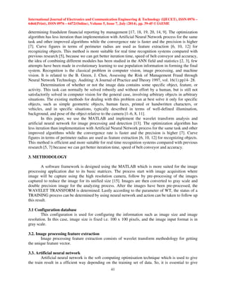 International Journal of Electronics and Communication Engineering  Technology (IJECET), ISSN 0976 – 
6464(Print), ISSN 0976 – 6472(Online), Volume 5, Issue 7, July (2014), pp. 39-45 © IAEME 
 
determining fraudulent financial reporting by management [17, 18, 19, 20, 14, 9]. The optimization 
algorithm has less iteration than implementation with Artificial Neural Network process for the same 
task and other improved algorithms while the convergence rate is faster and the precision is higher 
[7]. Curve figures in terms of perimeter radius are used as feature extraction [6, 10, 12] for 
recognizing objects. This method is more suitable for real time recognition systems compared with 
previous research [5], because we can get better iteration time, speed of belt conveyor and accuracy, 
the idea of combining different modules has been studied in the ANN field and statistics [2, 3], few 
attempts have been made in evolutionary learning to use population information in forming the final 
system. Recognition is the classical problem in computer vision, image processing, and machine 
vision. It is related to the B. Green, J. Choi, Assessing the Risk of Management Fraud through 
Neural Network Technology. Auditing: A Journal of Practice and Theory 1997, vol. 16(1) pp14- 28. 
41 
 
Determination of whether or not the image data contains some specific object, feature, or 
activity. This task can normally be solved robustly and without effort by a human, but is still not 
satisfactorily solved in computer vision for the general case, involving arbitrary objects in arbitrary 
situations. The existing methods for dealing with this problem can at best solve it only for specific 
objects, such as simple geometric objects, human faces, printed or handwritten characters, or 
vehicles, and in specific situations, typically described in terms of well-defined illumination, 
background, and pose of the object relative to the camera [1–6, 8, 11]. 
In this paper, we use the MATLAB and implement the wavelet transform analysis and 
artificial neural network for image processing and detection [13]. The optimization algorithm has 
less iteration than implementation with Artificial Neural Network process for the same task and other 
improved algorithms while the convergence rate is faster and the precision is higher [7]. Curve 
figures in terms of perimeter radius are used as feature extraction [6, 10, 12] for recognizing objects. 
This method is efficient and more suitable for real time recognition systems compared with previous 
research [5, 7] because we can get better iteration time, speed of belt conveyor and accuracy. 
3. METHODOLOGY 
A software framework is designed using the MATLAB which is more suited for the image 
processing application due to its basic matrices. The process start with image acquisition where 
image will be capture using the high resolution camera, follow by pre-processing of the images 
captured to reduce the image for its unified size [15]. Images are then converted to gray scale and 
double precision image for the analyzing process. After the images have been pre-processed, the 
WAVELET TRANSFORM is determined. Lastly according to the parameter of WT, the status of a 
TRAINING process can be determined by using neural network and action can be taken to follow up 
this result. 
3.1 Configuration database 
This configuration is used for configuring the information such as image size and image 
resolution. In this case, image size is fixed i.e. 100 x 100 pixels, and the image input format is in 
gray scale. 
3.2. Image processing feature extraction 
Image processing feature extraction consists of wavelet transform methodology for getting 
the unique feature vector. 
3.3. Artificial neural network 
Artificial neural network is the soft computing optimisation technique which is used to give 
the train result in a efficient way depending on the training set of data. So, it is essential to give 
 