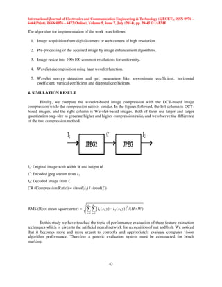 International Journal of Electronics and Communication Engineering  Technology (IJECET), ISSN 0976 – 
6464(Print), ISSN 0976 – 6472(Online), Volume 5, Issue 7, July (2014), pp. 39-45 © IAEME 
 
The algorithm for implementation of the work is as follows: 
 − × 
43 
 
1. Image acquisition from digital camera or web camera of high resolution. 
2. Pre-processing of the acquired image by image enhancement algorithms. 
3. Image resize into 100x100 common resolutions for uniformity. 
4. Wavelet decomposition using haar wavelet function. 
5. Wavelet energy detection and get parameters like approximate coefficient, horizontal 
coefficient, vertical coefficient and diagonal coefficients. 
4. SIMULATION RESULT 
Finally, we compare the wavelet-based image compression with the DCT-based image 
compression while the compression ratio is similar. In the figures followed, the left column is DCT-based 
images, and the right column is Wavelet-based images. Both of them use larger and larger 
quantization step-size to generate higher and higher compression ratio, and we observe the difference 
of the two compression method. 
I1: Original image with width W and height H 
C: Encoded jpeg stream from I1 
I2: Decoded image from C 
CR (Compression Ratio) = sizeof(I1) / sizeof(C) 
RMS (Root mean square error) = [ ]2 
1 2 
1 1 
( , ) ( , ) /( ) 
H W 
y x 
I x y I x y H W 
= = 
In this study we have touched the topic of performance evaluation of three feature extraction 
techniques which is given to the artificial neural network for recognition of nut and bolt. We noticed 
that it becomes more and more urgent to correctly and appropriately evaluate computer vision 
algorithm performance. Therefore a generic evaluation system must be constructed for bench 
marking. 
 