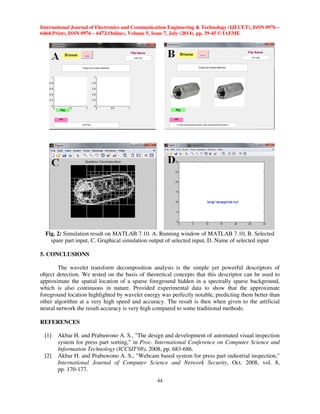 International Journal of Electronics and Communication Engineering  Technology (IJECET), ISSN 0976 – 
6464(Print), ISSN 0976 – 6472(Online), Volume 5, Issue 7, July (2014), pp. 39-45 © IAEME 
 
44 
 
Fig. 2: Simulation result on MATLAB 7.10. A. Running window of MATLAB 7.10, B. Selected 
spare part input, C. Graphical simulation output of selected input, D. Name of selected input 
5. CONCLUSIONS 
The wavelet transform decomposition analysis is the simple yet powerful descriptors of 
object detection. We tested on the basis of theoretical concepts that this descriptor can be used to 
approximate the spatial location of a sparse foreground hidden in a spectrally sparse background, 
which is also continuous in nature. Provided experimental data to show that the approximate 
foreground location highlighted by wavelet energy was perfectly notable, predicting them better than 
other algorithm at a very high speed and accuracy. The result is then when given to the artificial 
neural network the result accuracy is very high compared to some traditional methods. 
REFERENCES 
[1] Akbar H. and Prabuwono A. S., The design and development of automated visual inspection 
system for press part sorting, in Proc. International Conference on Computer Science and 
Information Technology (ICCSIT'08), 2008, pp. 683-686. 
[2] Akbar H. and Prabuwono A. S., Webcam based system for press part industrial inspection, 
International Journal of Computer Science and Network Security, Oct. 2008, vol. 8, 
pp. 170-177. 
 
