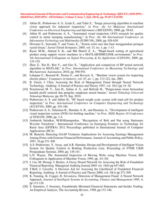 International Journal of Electronics and Communication Engineering  Technology (IJECET), ISSN 0976 – 
6464(Print), ISSN 0976 – 6472(Online), Volume 5, Issue 7, July (2014), pp. 39-45 © IAEME 
 
45 
 
[3] Akbar H., Prabuwono A. S., Izzah Z., and Tahir Z., Image processing algorithm in machine 
vision approach for industrial inspection, in Proc. the 1st Makassar International 
Conference on Electrical Engineering and Informatics (MICEEI'08), 2008, pp. 58-62. 
[4] Akbar H. and Prabuwono A. S., Automated visual inspection (AVI) research for quality 
control in metal stamping manufacturing, in Proc. the 4th International Conference on 
Information Technology and Multimedia (ICIMU'08), 2008, pp. 626-630. 
[5] Dewanto S., Suwandi, T. and Yanto, E., Sistem sortir mur dan baut menggunakan jaringan 
syaraf tiruan, Jurnal Teknik Komputer, 2005, vol. 13, no. 1, pp. 1-13. 
[6] Kyaw M.M., Ahmed S. K., and Md Sharrif Z. A., Shape-based sorting of agricultural 
product using support vector machines in a MATLAB/SIMULINK environment, in Proc. 
5th International Colloquium on Signal Processing  Its Applictions (CSPA'09), 2009, pp. 
135-139. 
[7] Zhao Z., Xin H., Ren Y., and Guo X., Application and comparison of BP neural network 
algorithm in MATLAB, in Proc. International Conference on Measuring Technology and 
Mechantronic Automation, 2010, pp. 590-593. 
[8] Lahajnar F., Bernard R., Pernus F., and Kovacic S., Machine vision system for inspecting 
electric plates, Computers in Industry, vol. 47, no. 1, pp. 113-122, Jan. 2001. 
[9] B. Green, J. Choi, Assessing the Risk of Management Fraud through Neural Network 
Technology. Auditing: A Journal of Practice and Theory 1997, vol. 16(1) pp 14- 28. 
[10] Nooritawati M. T., Aini H., Salina A. S., and Hafizah H., Pengecaman insan berasaskan 
kaedah profil sentroid dan pengelas rangkaian neural buatan, Jurnal Teknologi Universiti 
Teknologi Malaysia, pp. 69-79, Sep. 2010. 
[11] Prabuwono A. S. and Akbar H., PC based weight scale system with load cell for product 
inspection, in Proc. International Conference on Computer Engineering and Technology 
(ICCET'09), 2009, pp. 343-346. 
[12] Prabuwono A. S., Sulaiman R., Hamdan A. R., and Hasniaty A., Development of intelligent 
visual inspection system (IVIS) for bottling machine, in Proc. IEEE Region 10 Conference 
of TENCON, 2006, pp. 1-4. 
[13] Ambarish Salodkar, M.M.Khanapurkar. “Recognition of Bolt and Nut using Stationary 
Wavelet Transform”, International Conference on Emerging Frontiers in Technology for 
Rural Area (EFITRA) 2012 Proceedings published in International Journal of Computer 
Applications (IJCA). 
[14] M. Beneish, Detecting GAAP Violation: Implications for Assessing Earnings Management 
Among Firms with Extreme Financial Performance. Journal of Accounting and Public Policy, 
1997, 16 pp 271-309. 
[15] A.S. Prabuwono, Y. Away, and A.R. Hamdan, Design and Development of Intelligent Vision 
System for Quality Control in Bottling Production Line, Proceeding of FTSM UKM 
Postgraduate Seminar, 2004, pp. 138-141. 
[16] L.N. Wayne, The Automated Inspection of Moving Webs using Machine Vision, IEE 
Colloquium in Application of Machine Vision, 1995, pp. 3/1-3/8. 
[17] J. Lin, M. Hwang, J. Becker, A Fuzzy Neural Network for Assessing the Risk of Fraudulent 
Financial Reporting. Managerial Auditing Journal 2003 vol. 18(8) pp 657-665. 
[18] T.Bell, J. Carcello, A Decision Aid for Assessing the Likelihood of Fraudulent Financial 
Reporting. Auditing: A Journal of Practice and Theory 2000, vol. 10(1) pp 271-309. 
[19] K. Fanning, K. Cogger, R. Srivastava, Detection of Management Fraud: A Neural Network 
Approach. Journal of Intelligent Systems in Accounting, Finance and Management 1995, 4, 
pp 113-126. 
[20] S. Summers, J. Sweeney, Fraudulently Misstated Financial Statements and Insider Trading: 
An Empirical Analysis, The Accounting Review, 1998, pp 131-146. 

