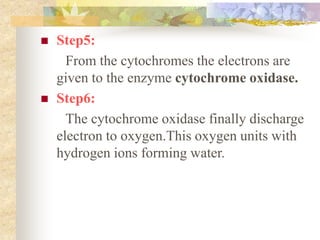  Step5: 
From the cytochromes the electrons are 
given to the enzyme cytochrome oxidase. 
 Step6: 
The cytochrome oxidase finally discharge 
electron to oxygen.This oxygen units with 
hydrogen ions forming water. 
 