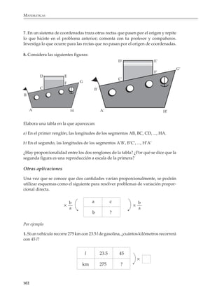 MATEMÁTICAS




                PESO SUSPENDIDO (EN G)              1 000      2 000        3 000          4 000            5 000   6 000


                LONGITUD OBSERVADA (EN MM)           168        186            204          222              240    258


                ELONGACIÓN (EN MM)                   18          36            54            72              90     108

                                                              Tabla 1

              Para saber si hay proporcionalidad entre los pesos suspendidos y las longitudes y
              elongaciones observadas, se construyen dos tablas como las siguientes, donde P
              representa el peso suspendido, L la longitud observada y E la elongación.

                      P          L         L/P*                         P              E                  E/P
                    1 000       168       0.168                        1 000           18                 0.018

                    2 000       186       0.093                        2 000           36                 0.018

                    3 000       204       0.068                        3 000           54                 0.018

                    4 000       222       0.056                        4 000           72                 0.018

                    5 000       240       0.048                        5 000          90                  0.018

                    6 000       258       0.043                        6 000          108                 0.018

                              Tabla 2                                                Tabla 3
              * Cifras redondeadas.

              Vemos que al dividir la longitud entre el peso suspendido no se obtiene siempre el
              mismo valor, lo que quiere decir que estas dos cantidades no son proporcionales. En
              cambio, la elongación y el peso suspendido sí son proporcionales:

                                                    E = 0.018 × P

              Construye una gráfica para representar la relación entre: a) el peso suspendido y la
              longitud observada; y b) el peso suspendido y la elongación. ¿Qué observas? ¿Cómo
              son las rectas que dibujaste?

              4. Cuando viajamos en automóvil y se nos atraviesa algún obstáculo, frenamos para
              que el auto se detenga. Entre el momento en que vemos el obstáculo y oprimimos el
              pedal del freno, el auto recorre una cierta distancia, llamada distancia de reacción. Entre
              el momento en que aplicamos el freno y aquel en que el auto se detiene, éste recorre
              otra distancia, llamada distancia de frenado del vehículo. ¿Hay proporcionalidad entre la
              velocidad del vehículo y la distancia de reacción? ¿Entre la velocidad y la distancia de
              frenado del vehículo? ¿Entre la velocidad y la distancia total de frenado?

              100



M/SEC/P-090-120.PM6.5 copy       100                                                  6/20/01, 12:27 PM
 