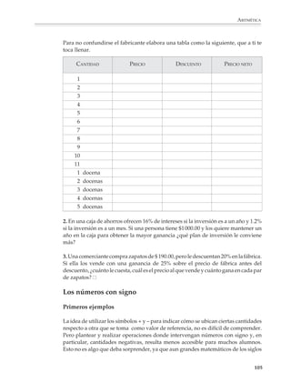 ARITMÉTICA



                             Problemas sencillos que conduzcan a un reparto proporcional o lleven a comparar
                             razones servirán para que los alumnos se acostumbren gradualmente a este tipo de
                             situaciones.

                             2. Tres amigos obtienen un premio de $1 000 en una rifa. ¿Cómo deben repartírselo
                             si para comprar el boleto que resultó ganador uno dio $12, el otro $8 y el tercero $5?

                             3. En una asamblea para elegir 12 representantes, la planilla A obtuvo 522 votos, la
                             B 174 y la C 348. ¿Cuántos representantes le corresponden a cada planilla?

                             4. Yo tengo naranjas y Pedro y Pablo tienen manzanas. Por cada cinco naranjas Pedro
                             me da tres manzanas, y por cada ocho naranjas Pablo me da cinco manzanas. ¿Con
                             quién hago trato?

                             5. Hay dos juegos con las mismas oportunidades de ganar: en uno me dan $3 por
                             cada $2 de apuesta y en el otro me dan $7 por cada $5. ¿Cuál me conviene?

                             6. El precio de la lata de atún “Del Mar” es $ 5.50 y contiene 175 g drenados, mientras
                             que la lata de la marca “Super Atún” cuesta $ 5.10 y el peso drenado es de 150 g. ¿Cuál
                             me conviene comprar?

                             7. En una prueba de mecanografía, una secretaria cometió 17 errores en seis páginas
                             y otra cometió 22 en ocho páginas. ¿Cuál de las dos es más eficiente?

                             Conviene que los alumnos se acostumbren gradualmente a los giros que se utilizan
                             en el lenguaje común para expresar la proporcionalidad entre dos cantidades. Por
                             ejemplo:

                             El costo es de $37.50 por docena.

                             El rendimiento anual es de $9.60 por cada $100 invertidos.

                             Este automóvil consume 8.7 l cada 100 km.

                             Más adelante, durante el estudio de las funciones, los alumnos deberán acostum-
                             brarse también al uso y significado de expresiones como las siguientes:

                             z es proporcional al producto de x por y.

                             d es proporcional al cuadrado de t.

                             P es directamente proporcional a T e inversamente proporcional a V.

                             Finalmente, es importante tener en cuenta los diferentes grados de dificultad
                             involucrados en el manejo de razones y proporciones, de tal manera que el profesor


                                                                                                                103



M/SEC/P-090-120.PM6.5 copy      103                                              6/20/01, 12:27 PM
 