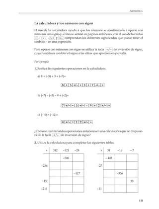 ARITMÉTICA



                             2. Realiza las operaciones indicadas y localiza los resultados en la recta numérica.

                                     a) 3 × 3 =                       g) (–2) × 2 =                                  m) 3 × (–3) =

                                     b) 3 × 2 =                       h) (–2) × 1 =                                  n) 2 × (–3) =

                                     c) 3 × 1 =                       i) (–2) × 0 =                                  ñ) 1 × (–3) =

                                     d) 3 × 0 =                       j) (–2) × (–1) =                               o) 0 × (–3) =

                                     e) 3 × (–1) =                    k) (–2) × (–2) =                               p) (–1) × (–3) =

                                     f) 3 × (–2) =                    l) (–2) × (–3) =                               q) (–2) × (–3) =

                             Interpretación geométrica
                             de la multiplicación de números con signo

                             1. En la ilustración aparece una recta inclinada que representa una rampa de
                             pendiente constante y una recta horizontal que representa el nivel del suelo. Al
                             desplazarnos una unidad en la dirección horizontal, el punto correspondiente sobre
                             la rampa se encuentra a una altura de 0.3 unidades. ¿A qué altura nos encontraremos
                             sobre la rampa al desplazarnos 2, 3, 4, o más unidades en la dirección horizontal?




                                                                                   0.3
                                                               0               1              2           3              4

                             La respuesta se obtiene multiplicando 2, 3, 4,... por 0.3, como puede verifi-carse en
                             la siguiente figura.
                                                           y




                                                                                                                              4 × 0.3 = 1.2
                                                                                                         3 × 0.3 = 0.9
                                                      1
                                                                                         2 × 0.3 = 0.6
                                                               1 × 0.3 = 0.3
                                                     0.3

                                                                       1                       2                 3                4              x



                                                                                                                                                     109



M/SEC/P-090-120.PM6.5 copy     109                                                                            6/20/01, 12:27 PM
 