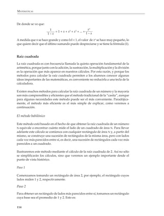 MATEMÁTICAS



              Métodos aproximados y cálculo de la raíz cuadrada

              Métodos aproximados

              En el primer y segundo grados de educación secundaria la introducción de ciertas
              técnicas de cálculo aproximado, como son el uso de números truncados y redondea-
              dos, tiene como propósito principal que los alumnos desarrollen sus habilidades
              para simplificar un cálculo y estimar su resultado.

              En el tercer grado, en cambio, se trata que los estudiantes reconozcan las componen-
              tes de un cálculo y el tipo de errores asociados a cada una de ellas, para que se den
              cuenta de que en muchos cálculos no es posible utilizar procedimientos exactos y se
              debe recurrir a métodos de aproximación.

              El uso de métodos aproximados y la estimación de errores en situaciones sencillas
              ayuda a los alumnos a desarrollar una visión más completa y realista de las
              matemáticas y de los procedimientos de cálculo, al mismo tiempo que están en
              contacto con nociones y conceptos que les serán útiles en todos sus estudios. En
              particular, es importante que puedan realizar un mismo cálculo por diversos
              métodos y los comparen desde el punto de vista de su exactitud y comodidad de
              empleo.

              Por ejemplo

              1. Supóngase que se conocen las dos primeras cifras decimales de             99 = 9.94...,
              calcular la diferencia 10 – 99 .

              En este caso se puede calcular la diferencia directamente:

                                      10 –     99 ≈ 10 − 9.94 = 0.06

              o bien hacerlo como sigue:

                                                 1       1
                             10 –     99 =           ≈       = 0.05015…
                                             10 + 99   19.94

              Los alumnos verán en la calculadora que el segundo resultado está más cerca del
              resultado exacto que el primero.

              Observación. La igualdad:


                                                              1
                                           10 –    99 =
                                                          10 + 99

              112



M/SEC/P-090-120.PM6.5 copy     112                                            6/20/01, 12:27 PM
 