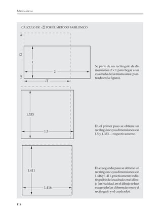 MATEMÁTICAS



              De donde se ve que:
                                       1                             xn
                                          = 1 + x + x2 + x3 + ... +
                                      1–x                           1–x

              A medida que n se hace grande y como lxl  1, el valor de xn se hace muy pequeño, lo
              que quiere decir que el último sumando puede despreciarse y se tiene la fórmula (1).



              Raíz cuadrada

              La raíz cuadrada es con frecuencia llamada la quinta operación fundamental de la
              aritmética, porque junto con la adición, la sustracción, la multiplicación y la división
              es la operación que más aparece en nuestros cálculos. Por esta razón, y porque los
              métodos para calcular la raíz cuadrada permiten a los alumnos conocer algunas
              ideas importantes de las matemáticas, es conveniente no reducirla a una tecla de la
              calculadora.

              Existen muchos métodos para calcular la raíz cuadrada de un número y la mayoría
              son más comprensibles y eficientes que el método tradicional de la “casita”, aunque
              para algunas necesidades este método puede ser el más conveniente. Paradójica-
              mente, el método más eficiente es el más simple de explicar, como veremos a
              continuación.

              El método babilónico

              Este método está basado en el hecho de que obtener la raíz cuadrada de un número
              N equivale a encontrar cuánto mide el lado de un cuadrado de área N. Para llevar
              adelante este cálculo se comienza con cualquier rectángulo de área N y, a partir del
              mismo, se construye una sucesión de rectángulos de la misma área, pero con lados
              cada vez más parecidos entre sí, es decir, una sucesión de rectángulos cada vez más
              parecidos a un cuadrado.

              Ilustraremos este método mediante el cálculo de la raíz cuadrada de 2. Así no sólo
              se simplificarán los cálculos, sino que veremos un ejemplo importante desde el
              punto de vista histórico.

              Paso 1

              Comenzamos tomando un rectángulo de área 2, por ejemplo, el rectángulo cuyos
              lados miden 1 y 2, respectivamente.

              Paso 2

              Para obtener un rectángulo de lados más parecidos entre sí, tomamos un rectángulo
              cuya base sea el promedio de 1 y 2. Esto es:


              114



M/SEC/P-090-120.PM6.5 copy      114                                             6/20/01, 12:27 PM
 