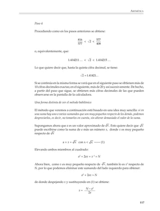 ARITMÉTICA



                                                                      1 + 2   3
                                                           base =           =   = 1.5
                                                                        2     2

                             Como el área del rectángulo tiene que ser 2, tenemos que:

                                                                      2   4
                                                           altura =     =   = 1.333…
                                                                      3   3
                                                                      2

                             Es fácil verificar que:

                                                                    4           3
                                                                         2 
                                                                    3           2

                             o lo que es lo mismo:

                                                              1.333 …        2  1.5

                             Paso 3

                             Si queremos obtener un rectángulo de lados aún más parecidos entre sí, tomamos uno
                             cuya base sea el promedio de los lados del rectángulo que se obtuvo en el paso anterior:

                                                              3   4
                                                                +
                                                       base = 2   3 = 17 = 1.416 …
                                                                2     12

                             Como el área tiene que ser 2, tenemos:

                                                                     2        24
                                                       altura =           =      = 1.411 …
                                                                    17        17
                                                                    12

                             y se verifica que:


                                                                  24             17
                                                                         2 
                                                                  17             12

                             o equivalentemente:

                                                           1.411 …           2  1.416

                             Si en este momento se dibujara el rectángulo obtenido, sería difícil distinguirlo a
                             simple vista de un cuadrado, como se observa en la figura de la página anterior.

                                                                                                                 115



M/SEC/P-090-120.PM6.5 copy      115                                                 6/20/01, 12:27 PM
 