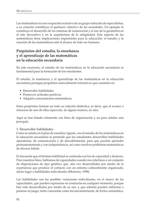 MATEMÁTICAS



              Las matemáticas no son ocupación exclusiva de un grupo reducido de especialistas,
              a su creación contribuye el quehacer colectivo de las sociedades. Un ejemplo lo
              constituye el desarrollo de los sistemas de numeración y el uso de la geometría en
              el arte decorativo y en la arquitectura de la antigüedad. Este aspecto de las
              matemáticas tiene implicaciones importantes para la educación: el estudio y la
              creación de las matemáticas está al alcance de todo ser humano.


              Propósitos del estudio, la enseñanza
              y el aprendizaje de las matemáticas
              en la educación secundaria
              En este escenario, el estudio de las matemáticas en la educación secundaria es
              fundamental para la formación de los estudiantes.

              El estudio, la enseñanza y el aprendizaje de las matemáticas en la educación
              secundaria persigue propósitos esencialmente formativos que consisten en:

                  • Desarrollar habilidades
                  • Promover actitudes positivas
                  • Adquirir conocimientos matemáticos

              Estos propósitos forman un todo en relación dialéctica, es decir, que el avance o
              retroceso de uno de ellos repercute, de alguna manera, en otro.

              Aquí se han listado solamente con fines de organización y no para señalar una
              jerarquía.

              1. Desarrollar habilidades
              Como se señala en el plan de estudios vigente, con el estudio de las matemáticas en
              la educación secundaria se pretende que los estudiantes desarrollen habilidades
              operatorias, de comunicación y de descubrimiento, para que puedan aprender
              permanentemente y con independencia, así como resolver problemas matemáticos
              de diversa índole.

              Es frecuente que el término habilidad se confunda con los de capacidad y destreza.
              Para nuestros fines, hablamos de capacidades cuando nos referimos a un conjunto
              de disposiciones de tipo genético que, una vez desarrolladas por medio de la
              experiencia que produce el contacto con un entorno culturalmente organizado,
              darán lugar a habilidades individuales (Monereo, 1998).

              Las habilidades son las posibles variaciones individuales, en el marco de las
              capacidades, que pueden expresarse en conductas en cualquier momento, porque
              han sido desarrolladas por medio de su uso, y que además pueden utilizarse o
              ponerse en juego, tanto consciente como inconscientemente, de forma automática.

             12



M/SEC/P-007-032.PM6.5         12                                            6/20/01, 11:07 AM
 