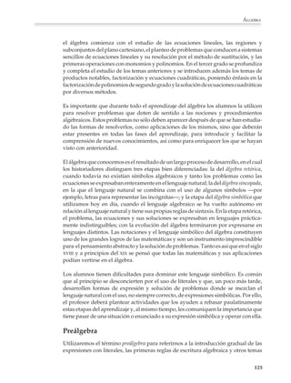 Álgebra

                        El álgebra en la educación secundaria
                        El álgebra, más que cualquier otra parte de las matemáticas en la educación
                        secundaria, representa la transición entre la aritmética y la geometría elementales de
                        la primaria y las matemáticas de grados superiores. Casi todas las matemáticas de la
                        preparatoria y la universidad requieren del lenguaje del álgebra para modelar
                        situaciones y resolver problemas, así como para expresar conceptos y operar con
                        ellos en niveles cada vez más abstractos.

                        El aprendizaje del álgebra es importante para todos los alumnos y no sólo para
                        aquellos que van a continuar sus estudios en una carrera técnica y universitaria. En
                        nuestros días ha quedado atrás la vieja idea de que aprender a leer y escribir, y un
                        mínimo de conocimientos aritméticos y geométricos, —junto con un adiestramiento
                        para realizar determinadas tareas— permite desempeñar un trabajo o ejercer un
                        oficio. La mayoría de los empleos que se crean actualmente requieren de individuos
                        con mayor preparación, capaces de asimilar nueva información y utilizarla para
                        resolver problemas, así como de acceder al uso de nuevos instrumentos y técnicas.
                        Aun actividades que se han vuelto tan cotidianas y necesarias para el trabajo, como
                        llenar un formulario o leer un instructivo o manual de operación, necesitan que las
                        personas conozcan y estén familiarizadas con los modos de expresión simbólica y
                        pensamiento abstracto que se desarrollan por medio del estudio del álgebra, como
                        son poder extraer información de cuadros, tablas y gráficas, comprender fórmulas
                        y saber utilizarlas.

                        Para favorecer el acceso al álgebra, es conveniente que desde el primer grado de la
                        educación secundaria los alumnos se acostumbren de manera gradual a utilizar
                        expresiones con literales, a las primeras reglas sencillas de escritura algebraica y a
                        otros temas que desde la aritmética y la geometría preparan el estudio de esta
                        disciplina. Las actividades deberán enfatizar el uso de situaciones concretas y su
                        representación por medio de tablas y gráficas, para que el alumno explore regulari-
                        dades y patrones y aprenda a expresarlos simbólicamente, sin intentar llegar todavía
                        a la manipulación algebraica de los símbolos.

                        Por ejemplo

                        1. En la cuadrícula de la siguiente página aparecen dibujados algunos cuadrados.
                        Dibuja otros de mayor tamaño y llena la tabla que se muestra a continuación.




M/SEC/P-121-178.PM6.5      123                                             6/20/01, 11:12 AM
 