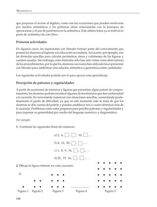 MATEMÁTICAS




              Si conoces lo que mide cada lado, ¿cómo
              encuentras el número de puntos en el
              lado? ¿En la frontera? ¿En el interior?
              Busca otras relaciones entre los valores
              que aparecen en las columnas de la
              tabla.




             La adquisición de las nociones algebraicas toma tiempo para completarse y, además,
             no todos los alumnos aprenden con la misma facilidad o rapidez. Los programas de
             segundo y tercer grado están diseñados de manera que el profesor pueda adaptarse
             a los distintos ritmos de aprendizaje de sus alumnos y ofrecerles la oportunidad de
             movilizar y enriquecer constantemente los conocimientos vistos con anterioridad, al
             mismo tiempo que controla el grado de adquisición alcanzado. En el segundo grado,


             124



M/SEC/P-121-178.PM6.5          124                                          6/20/01, 11:12 AM
 