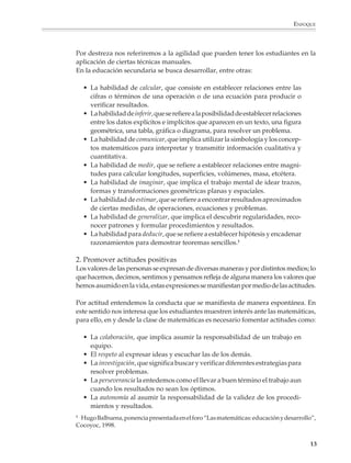 ENFOQUE



                        Por destreza nos referiremos a la agilidad que pueden tener los estudiantes en la
                        aplicación de ciertas técnicas manuales.
                        En la educación secundaria se busca desarrollar, entre otras:

                            • La habilidad de calcular, que consiste en establecer relaciones entre las
                              cifras o términos de una operación o de una ecuación para producir o
                              verificar resultados.
                            • La habilidad de inferir, que se refiere a la posibilidad de establecer relaciones
                              entre los datos explícitos e implícitos que aparecen en un texto, una figura
                              geométrica, una tabla, gráfica o diagrama, para resolver un problema.
                            • La habilidad de comunicar, que implica utilizar la simbología y los concep-
                              tos matemáticos para interpretar y transmitir información cualitativa y
                              cuantitativa.
                            • La habilidad de medir, que se refiere a establecer relaciones entre magni-
                              tudes para calcular longitudes, superficies, volúmenes, masa, etcétera.
                            • La habilidad de imaginar, que implica el trabajo mental de idear trazos,
                              formas y transformaciones geométricas planas y espaciales.
                            • La habilidad de estimar, que se refiere a encontrar resultados aproximados
                              de ciertas medidas, de operaciones, ecuaciones y problemas.
                            • La habilidad de generalizar, que implica el descubrir regularidades, reco-
                              nocer patrones y formular procedimientos y resultados.
                            • La habilidad para deducir, que se refiere a establecer hipótesis y encadenar
                              razonamientos para demostrar teoremas sencillos.1

                        2. Promover actitudes positivas
                        Los valores de las personas se expresan de diversas maneras y por distintos medios; lo
                        que hacemos, decimos, sentimos y pensamos refleja de alguna manera los valores que
                        hemos asumido en la vida, estas expresiones se manifiestan por medio de las actitudes.

                        Por actitud entendemos la conducta que se manifiesta de manera espontánea. En
                        este sentido nos interesa que los estudiantes muestren interés ante las matemáticas,
                        para ello, en y desde la clase de matemáticas es necesario fomentar actitudes como:

                            • La colaboración, que implica asumir la responsabilidad de un trabajo en
                              equipo.
                            • El respeto al expresar ideas y escuchar las de los demás.
                            • La investigación, que significa buscar y verificar diferentes estrategias para
                              resolver problemas.
                            • La perseverancia la entedemos como el llevar a buen término el trabajo aun
                              cuando los resultados no sean los óptimos.
                            • La autonomía al asumir la responsabilidad de la validez de los procedi-
                              mientos y resultados.
                        1
                         Hugo Balbuena, ponencia presentada en el foro “Las matemáticas: educación y desarrollo”,
                        Cocoyoc, 1998.


                                                                                                                  13



M/SEC/P-007-032.PM6.5       13                                                 6/20/01, 11:07 AM
 