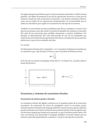 ÁLGEBRA



                        Es conveniente que el profesor retome en cada caso situaciones desarrolladas con las
                        otras representaciones, con el fin de que se advierta que se trata de diferentes
                        expresiones de un mismo concepto y de que es posible transitar de una representa-
                        ción a otra. Al relacionar las expresiones con literales con otros tipos de representa-
                        ciones, se las está dotando de significado desde la etapa prealgebraica, con el
                        propósito de evitar una iniciación al álgebra consistente en la pura manipulación de
                        expresiones carentes de sentido para los alumnos.

                        Primeras reglas de escritura algebraica

                        Las fórmulas geométricas para calcular el perímetro y el área de figuras sencillas
                        pueden aprovecharse para introducir las primeras reglas de escritura algebraica.
                        Las letras que en la escuela primaria se utilizan sobre todo para etiquetar partes de
                        figuras geométricas, adquieren gradualmente un carácter diferente en la preálge-
                        bra: de símbolos que pueden operarse. Para ello se sugiere plantear problemas y
                        actividades donde se solicite a los alumnos expresar de manera breve el perímetro
                        o el área de algunas figuras sencillas.

                        Por ejemplo

                        1. Escribir una expresión para el perímetro del cuadrado de la derecha.

                        Ante respuestas como:
                                                                                                  l

                                      p=l+l+l+l


                                                                          l                                l
                        se puede proponer a los alumnos la escritura
                        más breve:



                                      p=4×l                                                       l

                        y constatar la equivalencia de las dos expresiones, asignándole algunos valores
                        numéricos al lado l del cuadrado.

                        En el mismo contexto de cálculo de perímetros y áreas de figuras sencillas podrá
                        introducirse el uso del exponente 2 para expresar un cuadrado: A = l 2 en lugar de
                        A = l × l , así como la convención de eliminar el signo de multiplicación entre dos
                        literales o entre número y letra:

                                              4 × l = 4 l , b × h = bh , π × r 2 = πr 2,…

                                                                                                           131



M/SEC/P-121-178.PM6.5      131                                                6/20/01, 11:12 AM
 