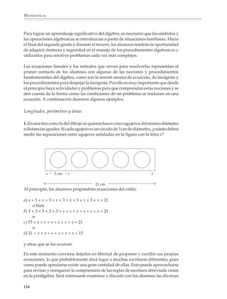 MATEMÁTICAS



              Expresar el perímetro o el área de otras figuras permitirá a los alumnos practicar y
              diversificar el uso de la escritura algebraica.

              Por ejemplo
                                                            2.
              1.




                                                   3.




              Ecuaciones de un paso

              Las llamadas ecuaciones aritméticas son aquellas que pueden resolverse invirtiendo
              las operaciones indicadas. Entre ellas, las más sencillas son las ecuaciones de un paso,
              como las siguientes:


                            1. 237.45 +     = 513.25                 2. 809.60 –          = 579.85


                            3. 12.5 ×     = 92.5                     4.         = 13.5
                                                                          5.5


              El carácter prealgebraico de estas ecuaciones proviene de que pueden resolverse sin
              recurrir a los procedimientos algebraicos, pues basta, como se dijo, con que los
              alumnos inviertan la operación indicada en la ecuación, utilizando el hecho de que
              una operación (restar 237.45, por ejemplo) “deshace” el efecto de su operación
              inversa (sumar 237.45).

             132



M/SEC/P-121-178.PM6.5            132                                                6/20/01, 11:12 AM
 