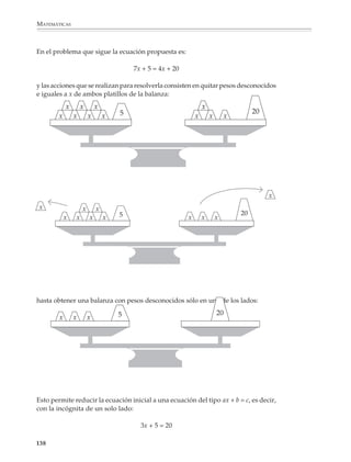 MATEMÁTICAS



              4. Se reparten 133 chocolates entre dos grupos de alumnos. El segundo grupo recibe
              19 chocolates más que el primero. ¿Cuántos chocolates recibe cada grupo?

                                           Formas de simbolización

                         Primer grupo           Segundo grupo                 Total

                               x                    x + 19                     133

                                                                        x + x + 19 = 133

                                                                          2x + 19 = 133

              5. Hay un total de 40 piedras repartidas en dos pilas o montones. La primer pila
              tiene 7 veces el número de piedras que hay en la segunda. ¿Cuántas piedras hay
              en cada pila?

                                           Formas de simbolización

                         Primera pila            Segunda pila                 Total

                              7s                       s                        40

                                                                           7s + s = 40

                                                                             8s = 40

              6. Se tienen 88 objetos que se reparten entre dos personas, la segunda persona recibe
              26 menos que la primera. ¿Cuánto recibe cada una?

                                           Formas de simbolización

                        Primera persona        Segunda persona                Total

                               x                     x – 26                     88

                                                                         x + x – 26 = 88

                                                                          2x – 26 = 88

              Una vez que los alumnos se han familiarizado con problemas como los anteriores,
              conviene incrementar el número de ocurrencias de la incógnita y el tipo de opera-
              ciones involucradas.




             136



M/SEC/P-121-178.PM6.5         136                                             6/20/01, 11:13 AM
 