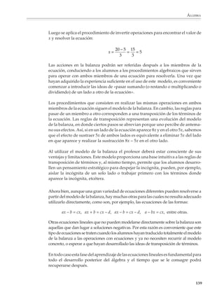 ÁLGEBRA



                        Por ejemplo

                        1. Hay 31 piedras en tres pilas. La primera tiene 5 menos que la tercera y la segunda
                        tiene 15 más que la tercera. ¿Cuántas piedras hay en cada pila?

                        2. Se reparten 76 dulces entre tres grupos. El segundo recibe 3 veces el número de
                        dulces que el primero y el tercero recibe 4 dulces menos que el primero ¿Cuántos
                        dulces recibe cada grupo?

                        Como puede verse, los problemas anteriores dan lugar a ecuaciones que se reducen
                        fácilmente a ecuaciones de un paso con la ayuda de los procedimientos prealgebraicos
                        desarrollados durante el primer grado, sólo que ahora la incógnita ya no se represen-
                        ta con un espacio vacío o un cuadrito en blanco, sino que se introducen literales para
                        simbolizarla, lo que nos permite operar con ella y reducir con facilidad las ecuaciones
                        a una de las formas siguientes:

                                                  x + a = b,   x – a = b,   ax + b = c

                        o bien

                                                           ax = b,   x/a = b

                        Todas estas ecuaciones pueden resolverse utilizando el procedimiento de invertir las
                        operaciones indicadas.

                        El modelo de la balanza

                        Un paso importante hacia el pensamiento algebraico consiste en poder resolver
                        ecuaciones cuando la incógnita aparece en ambos miembros de la ecuación. Para
                        resolver este tipo de ecuaciones, la técnica de invertir operaciones ya no es suficiente.
                        En este punto, los modelos de enseñanza para la resolución de ecuaciones lineales
                        juegan un papel fundamental. Los ejemplos más sencillos de las ecuaciones a las que
                        nos estamos refiriendo son de las formas:

                                         ax + b = cx + d, ax + bx + c = dx + ex + f, etcétera

                        Se ha observado que los métodos para resolver estas ecuaciones se aprenden mejor
                        si se introducen por medio de modelos como el de la balanza, en lugar de acudir a
                        las explicaciones basadas en las propiedades estructurales de los números.

                        El modelo de la balanza se basa en una analogía entre lo que podemos poner o quitar
                        en ambos platillos de una balanza sin que se pierda el equilibrio, y las operaciones
                        que pueden realizarse en ambos miembros de una ecuación conservando la igual-
                        dad: “si hacemos lo mismo en ambos platillos de la balanza (en ambos miembros de
                        la ecuación), el equilibrio se conserva (la igualdad no se pierde)”.


                                                                                                             137



M/SEC/P-121-178.PM6.5      137                                              6/20/01, 11:13 AM
 