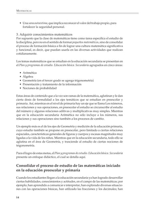 MATEMÁTICAS



                  • Una sana autoestima, que implica reconocer el valor del trabajo propio, para
                    fortalecer la seguridad personal.

              3. Adquirir conocimientos matemáticos
              Por supuesto que la clase de matemáticas tiene como tarea específica el estudio de
              la disciplina, pero no en el sentido de formar pequeños matemáticos, sino de consolidar
              el proceso de formación básica a fin de lograr una cultura matemática significativa
              y funcional, es decir, que puedan usarla en las diversas actividades que realizan
              cotidianamente.

              Los temas matemáticos que se estudian en la educación secundaria se presentan en
              el Plan y programas de estudio. Educación básica. Secundaria agrupados en cinco áreas:

                  •     Aritmética
                  •     Álgebra
                  •     Geometría (en el tercer grado se agrega trigonometría)
                  •     Presentación y tratamiento de la información
                  •     Nociones de probabilidad

              Estas áreas de contenido que a la vez son ramas de la matemática, aglutinan y le dan
              cierta dosis de formalidad a los ejes temáticos que se estudian en preescolar y
              primaria. Así, mientras en el nivel de primaria hay un eje que se llama Los números,
              sus relaciones y sus operaciones, en preescolar el estudio se circunscribe al estudio
              del número y algunas relaciones aditivas y multiplicativas muy simples. Mientras
              que en la educación secundaria Aritmética no sólo incluye a los números, sus
              relaciones y sus operaciones sino también a los procesos de cambio.

              Un ejemplo más es el de los ejes de Geometría y medición de la educación primaria,
              cuyo estudio también se propone en preescolar, pero limitado a ciertas relaciones
              espaciales, características generales de figuras y cuerpos y escasas magnitudes muy
              ligadas a la vida de los niños. Mientras que en la educación secundaria, todo ello se
              aglutina en el área de Geometría, y trasciende al estudio de ciertas nociones de
              trigonometría.

              Para el logro de estas metas, el Plan y programas de estudio. Educación básica. Secundaria
              presenta un enfoque didáctico, el cual se detalla aquí.


              Consolidar el proceso de estudio de las matemáticas iniciado
              en la educación preescolar y primaria
              Cuando los estudiantes llegan a la educación secundaria ya han logrado desarrollar
              ciertas habilidades, conocimientos y actitudes, en el campo de las matemáticas; por
              ejemplo, han aprendido a comunicar e interpretar, han explorado diversas situacio-
              nes con las operaciones básicas, han utilizado las fracciones y los decimales; han

             14



M/SEC/P-007-032.PM6.5              14                                             6/20/01, 11:07 AM
 