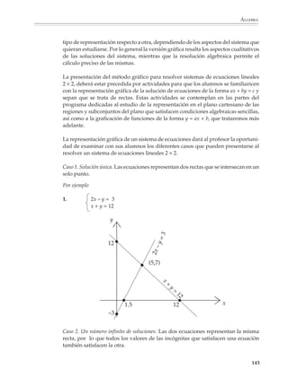 ÁLGEBRA




                        Los alumnos deben tener la oportunidad de explorar y construir tablas que les
                        permitan resolver sistemas de ecuaciones sencillos . Los sistemas que resulten no
                        tienen necesariamente que ser lineales, sino que también podrán resolverse proble-
                        mas como los que se presentan a continuación. En particular, los problemas sobre
                        números brindan un contexto familiar y muy simple para que los alumnos se
                        acostumbren al concepto de ecuaciones simultáneas.

                        1. Encontrar dos números cuya suma sea 20 y cuyo producto sea 96.

                        Para resolver este problema, se puede construir una tabla como la siguiente.



                                             x         y         x+y              xy


                                             19        1        19 + 1            19


                                             18        2        18 + 2            36


                                             17        3        17 + 3            51


                                             16        4        16 + 4            64


                                             15        5        15 + 5            75


                                             14        6        14 + 6            84


                                             13        7        13 + 7            91

                                                                                         ©
                                             12        8        12 + 8            96         Solución



                        Donde se ve que los números buscados son 12 y 8.

                        2. ¿Cuáles son las dimensiones de un terreno cuyo perímetro es 50 m y cuya área es
                        156 m2?




                                                                                                            143



M/SEC/P-121-178.PM6.5      143                                           6/20/01, 11:13 AM
 