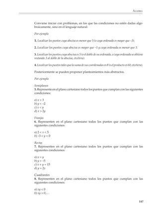 ÁLGEBRA



                        tipo de representación respecto a otra, dependiendo de los aspectos del sistema que
                        quieran estudiarse. Por lo general la versión gráfica resalta los aspectos cualitativos
                        de las soluciones del sistema, mientras que la resolución algebraica permite el
                        cálculo preciso de las mismas.

                        La presentación del método gráfico para resolver sistemas de ecuaciones lineales
                        2 × 2, deberá estar precedida por actividades para que los alumnos se familiaricen
                        con la representación gráfica de la solución de ecuaciones de la forma ax + by = c y
                        sepan que se trata de rectas. Estas actividades se contemplan en las partes del
                        programa dedicadas al estudio de la representación en el plano cartesiano de las
                        regiones y subconjuntos del plano que satisfacen condiciones algebraicas sencillas,
                        así como a la graficación de funciones de la forma y = ax + b, que trataremos más
                        adelante.

                        La representación gráfica de un sistema de ecuaciones dará al profesor la oportuni-
                        dad de examinar con sus alumnos los diferentes casos que pueden presentarse al
                        resolver un sistema de ecuaciones lineales 2 × 2.

                        Caso 1. Solución única. Las ecuaciones representan dos rectas que se intersecan en un
                        solo punto.

                        Por ejemplo

                        1.            2x – y = 3
                                      x + y = 12




                        Caso 2. Un número infinito de soluciones. Las dos ecuaciones representan la misma
                        recta, por lo que todos los valores de las incógnitas que satisfacen una ecuación
                        también satisfacen la otra.


                                                                                                           145



M/SEC/P-121-178.PM6.5        145                                           6/20/01, 11:13 AM
 