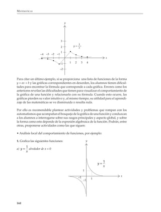 MATEMÁTICAS



              Calcula varios valores tomando a = 1 y b = 2. Haz lo mismo tomando a = 2 y b = 1.
              Ensaya con otros valores y comenta con tu profesor y compañeros lo que observas.

              3. Una caja de ahorros ofrece un interés de p% mensual. Una persona deposita N
              pesos todos los meses. ¿Cuánto tendrá ahorrado al cabo de 1, 2, 3, ... meses?

              Si llamamos A0 al depósito inicial y A1, A2, A3, ... a lo que tiene ahorrado al cabo de
              1, 2, 3, ... meses, la fórmula de recurrencia es:

                                                        A0 = N

                                                        An + 1 = (1 + p)An + N

              Como se dijo anteriormente, las primeras actividades tendrán por objeto que los
              alumnos estén en contacto con la idea de recurrencia y la incorporen a su experiencia.
              Más adelante, dependiendo de su madurez matemática, podrán escribir y utilizar las
              fórmulas correspondientes. Deberá tenerse en cuenta que, por lo general, les toma
              tiempo acostumbrarse y comprender el uso de subíndices.


              Graficación de funciones

              Una vez que los alumnos estén acostumbrados a las funciones y sus gráficas como
              una forma de modelar o describir fenómenos del mundo real, se les puede proponer
              situaciones que requieran la construcción de gráficas de funciones matemáticas
              abstractas como son, por ejemplo, las funciones lineales y cuadráticas y = ax + b e
              y = ax2 + bx + c y algunos casos sencillos de funciones racionales de la forma:

                                                          a
                                                 y=
                                                        bx – c

              sin intentar avanzar mucho más allá de observar el comportamiento de la gráfica de:
                                                    1
                                               y=       alrededor de x = 0
                                                    x
              La mayoría de los problemas que se proponen en la enseñanza para que los alumnos
              aprendan a bosquejar la gráfica de una función, pueden resolverse aplicando el
              siguiente esquema básico de graficación punto a punto:

              • Se asignan valores a la variable independiente x y se sustituyen en la expresión de
                la función, para obtener los valores correspondientes de la variable dependiente
                y;

              • Para cada pareja de valores (x, y) obtenida en la forma anterior, se localiza el punto
                correspondiente en un sistema de coordenadas cartesianas.

             158



M/SEC/P-121-178.PM6.5          158                                               6/20/01, 11:13 AM
 