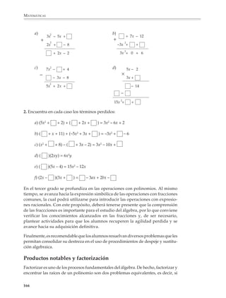 MATEMÁTICAS



              Operaciones con expresiones algebraicas
              El álgebra no sólo es importante para que los alumnos comprendan otras partes de
              las matemáticas que se estudian en la educación secundaria, también los prepara
              para estudios más avanzados. Por ello es necesario que conozcan y se acostumbren
              a los diversos tipos de expresiones algebraicas que pueden presentarse, que
              comiencen gradualmente a operar con ellas y se familiaricen con el lenguaje
              utilizado para describirlas.

              Los programas contemplan que se aprenda a operar con monomios, polinomios y
              expresiones racionales sencillas. Se buscará que las expresiones con radicales se
              conozcan por medio de actividades, realizando con ellas las operaciones necesarias
              para que los alumnos puedan enfrentar los problemas planteados en otras partes del
              curso como, por ejemplo, las aplicaciones del teorema de Pitágoras en la geometría.

              El propósito es que en el segundo grado los alumnos comprendan y adquieran, poco
              a poco, seguridad y destreza en el manejo de monomios y polinomios, operando
              principalmente con expresiones lineales y cuadráticas, sin tratar de avanzar dema-
              siado pronto hacia expresiones más complicadas, las cuales serán objeto de un
              estudio más detallado en grados posteriores. En este momento, los procedimientos
              que se consideran importantes son, sobre todo: la reducción de factores con base
              común en un monomio; la simplificación de términos semejantes en un polinomio
              y las operaciones de adición, sustracción y multiplicación de polinomios.

              En realidad, los alumnos comienzan a operar con monomios y polinomios desde que
              se introducen las primeras situaciones para ilustrar el uso de literales y las reglas de
              escritura algebraica, como son la expresión simbólica de los procedimientos para
              calcular perímetros y áreas. Estas situaciones pueden recuperarse y adaptarse con
              el objeto de proporcionar un apoyo intuitivo a las operaciones con polinomios,
              considerando, por ejemplo, que las dimensiones de las figuras guardan ciertas
              relaciones entre sí: ser la mitad o el doble, o bien el doble menos cinco unidades, o
              el doble menos la mitad, etcétera.

              Por ejemplo

              1. Expresar el perímetro de las siguientes figuras.

                                               b)
              a)
                                                                              c)




                        Perímetro =                 Perímetro =                    Perímetro =

             164



M/SEC/P-121-178.PM6.5             164                                           6/20/01, 11:13 AM
 