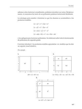 ÁLGEBRA



                        2. Expresar el área de las siguientes figuras.
                                            b)
                a)                                                                 c)




                        Área =                            Área =                              Área =

                        Situaciones como la que sigue también podrán servir para ilustrar la adición y
                        sustracción de polinomios.

                        1. Una panadería elabora pasteles, algunos de los cuales no se venden el mismo día
                        y dan lugar a pérdidas. Cada pastel que se vende produce x pesos de ganancia,
                        mientras que los que no se venden producen una pérdida de y pesos. El sábado la
                        pastelería vendió 75 pasteles y se quedaron 10 sin vender, y el domingo vendió 125
                        y quedaron 15 sin vender. ¿Cuál es la ganancia neta total obtenida por la venta de
                        pasteles el sábado y el domingo?

                                          Ganancia del sábado:           75x – 10y

                                          Ganancia del domingo:          125x – 15y

                                          Ganancia neta total:           200x – 25y

                        Es importante que las operaciones con polinomios no se presenten siempre en forma
                        vertical; también conviene que haya ejercicios en forma horizontal para que los
                        alumnos practiquen las reglas de eliminación de paréntesis en la adición y la
                        sustracción y utilicen la propiedad distributiva al multiplicar polinomios. Estos son
                        puntos donde los alumnos se equivocan con frecuencia, por lo que deberán tener la
                        oportunidad de practicarlos.

                        Por otro lado, se deberán tener en cuenta las dificultades y falta de destreza de los
                        alumnos para operar con fracciones y números con signo. Es recomendable, sobre todo
                        al principio, plantear actividades de manera que estas dificultades no compliquen
                        demasiado el aprendizaje y la aplicación de los procedimientos básicos del álgebra.

                        Las operaciones con números perdidos propuestas en el capítulo de aritmética podrán
                        adaptarse para que los alumnos reflexionen sobre las operaciones con polinomios.

                        Por ejemplo

                        1. Encuentra los términos perdidos en cada operación:

                                                                                                           165



M/SEC/P-121-178.PM6.5      165                                            6/20/01, 11:13 AM
 