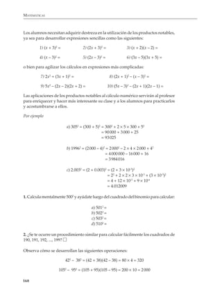 MATEMÁTICAS



                        a)          2                                       b)
                                   3x – 5x +                                          + 7x – 12
                               +                                            +
                                    2                                                 2
                                   2x +       – 8                                –3x +           +
                                                                                      2
                                        + 2x – 2                                  3x + 0 + 6


                        c)          2
                                   7x –       + 4                           d)            5x – 2
                             –                                                    ×
                                        – 3x – 8                                          3x +
                                    2
                                   5x + 2x +                                                – 14
                                                                                  –
                                                                                  2
                                                                            15x +           +

              2. Encuentra en cada caso los términos perdidos:

                        a) (5x2 +         + 2) + (    + 2x +      ) = 3x2 – 6x + 2

                        b) (       + x + 11) + (–5x2 + 3x +       ) = –3x2 +          –6

                        c) (x2 +        + 8) – (     + 3x – 2) = 3x2 – 10x +

                        d) (       )(2xy) = 6x2y

                        e) (       )(5x – 4) = 15x2 – 12x

                        f) (2x –        )(3x +       )=     – 3ax + 2bx –

              En el tercer grado se profundiza en las operaciones con polinomios. Al mismo
              tiempo, se avanza hacia la expresión simbólica de las operaciones con fracciones
              comunes, la cual podrá utilizarse para introducir las operaciones con expresio-
              nes racionales. Con este propósito, deberá tenerse presente que la comprensión
              de las fraccciones es importante para el estudio del álgebra, por lo que conviene
              verificar los conocimientos alcanzados en las fracciones y, de ser necesario,
              plantear actividades para que los alumnos recuperen la agilidad perdida y se
              avance hacia su adquisición definitiva.

              Finalmente, es recomendable que los alumnos resuelvan diversos problemas que les
              permitan consolidar su destreza en el uso de procedimientos de despeje y sustitu-
              ción algebraica.

              Productos notables y factorización
              Factorizar es uno de los procesos fundamentales del álgebra. De hecho, factorizar y
              encontrar las raíces de un polinomio son dos problemas equivalentes, es decir, si

             166



M/SEC/P-121-178.PM6.5                   166                                                          6/20/01, 11:13 AM
 