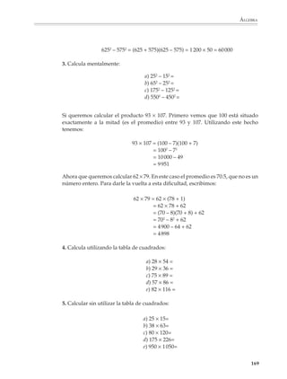 ÁLGEBRA



                        sabemos cómo factorizar un polinomio, podemos encontrar sus raíces. Recíproca-
                        mente, si conocemos las raíces de un polinomio podemos factorizarlo fácilmente.

                        La estrategia para enseñar a factorizar es que los alumnos se acostumbren a los
                        productos notables:

                                                  (x + a)2 = x2 + 2ax + a2

                                                  (x – a)2 = x2 – 2ax + a2

                                                  (x + a) (x – a) = x2 – a2

                                                  (x + a)(x + b) = x2 + (a + b)x + ab

                        y los apliquen para factorizar polinomios. Se enfatizará sobre todo la factorización
                        de polinomios de segundo grado.

                        Conviene introducir los productos notables apoyándose en modelos que les den
                        un soporte visual intuitivo.

                        Por ejemplo

                        1.                                                              2.

                                                                                         a        ac         ad


                        a          ab                        ac
                                                                                         b        bc         bd



                                    b                         c                                       c       d
                                        a(b + c) = ab + ac                              (a + b) (c + d) = ac + ad + bc + bd

                                                     3.
                                                              a             b

                                                      a       a            ab




                                                      b      ab            b




                                                             (a + b)2 = a2 + 2ab + b2


                                                                                                                       167



M/SEC/P-121-178.PM6.5        167                                                  6/20/01, 11:13 AM
 