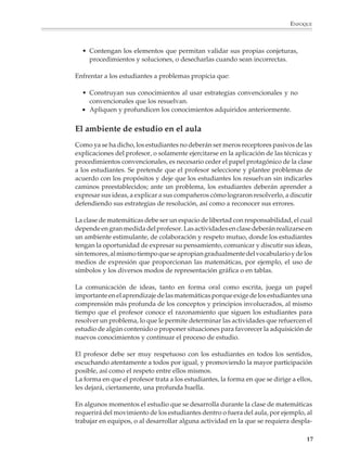 ENFOQUE



                          • Contengan los elementos que permitan validar sus propias conjeturas,
                            procedimientos y soluciones, o desecharlas cuando sean incorrectas.

                        Enfrentar a los estudiantes a problemas propicia que:

                          • Construyan sus conocimientos al usar estrategias convencionales y no
                            convencionales que los resuelvan.
                          • Apliquen y profundicen los conocimientos adquiridos anteriormente.


                        El ambiente de estudio en el aula
                        Como ya se ha dicho, los estudiantes no deberán ser meros receptores pasivos de las
                        explicaciones del profesor, o solamente ejercitarse en la aplicación de las técnicas y
                        procedimientos convencionales, es necesario ceder el papel protagónico de la clase
                        a los estudiantes. Se pretende que el profesor seleccione y plantee problemas de
                        acuerdo con los propósitos y deje que los estudiantes los resuelvan sin indicarles
                        caminos preestablecidos; ante un problema, los estudiantes deberán aprender a
                        expresar sus ideas, a explicar a sus compañeros cómo lograron resolverlo, a discutir
                        defendiendo sus estrategias de resolución, así como a reconocer sus errores.

                        La clase de matemáticas debe ser un espacio de libertad con responsabilidad, el cual
                        depende en gran medida del profesor. Las actividades en clase deberán realizarse en
                        un ambiente estimulante, de colaboración y respeto mutuo, donde los estudiantes
                        tengan la oportunidad de expresar su pensamiento, comunicar y discutir sus ideas,
                        sin temores, al mismo tiempo que se apropian gradualmente del vocabulario y de los
                        medios de expresión que proporcionan las matemáticas, por ejemplo, el uso de
                        símbolos y los diversos modos de representación gráfica o en tablas.

                        La comunicación de ideas, tanto en forma oral como escrita, juega un papel
                        importante en el aprendizaje de las matemáticas porque exige de los estudiantes una
                        comprensión más profunda de los conceptos y principios involucrados, al mismo
                        tiempo que el profesor conoce el razonamiento que siguen los estudiantes para
                        resolver un problema, lo que le permite determinar las actividades que refuercen el
                        estudio de algún contenido o proponer situaciones para favorecer la adquisición de
                        nuevos conocimientos y continuar el proceso de estudio.

                        El profesor debe ser muy respetuoso con los estudiantes en todos los sentidos,
                        escuchando atentamente a todos por igual, y promoviendo la mayor participación
                        posible, así como el respeto entre ellos mismos.
                        La forma en que el profesor trata a los estudiantes, la forma en que se dirige a ellos,
                        les dejará, ciertamente, una profunda huella.

                        En algunos momentos el estudio que se desarrolla durante la clase de matemáticas
                        requerirá del movimiento de los estudiantes dentro o fuera del aula, por ejemplo, al
                        trabajar en equipos, o al desarrollar alguna actividad en la que se requiera despla-

                                                                                                             17



M/SEC/P-007-032.PM6.5      17                                              6/20/01, 11:07 AM
 