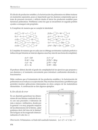 MATEMÁTICAS



              Los alumnos necesitan adquirir destreza en la utilización de los productos notables,
              ya sea para desarrollar expresiones sencillas como las siguientes:

                        1) (x + 3)2 =                2) (2x + 3)2 =              3) (x + 2)(x – 2) =

                        4) (x – 3)2 =                5) (2x – 3)2 =              6) (3x – 5)(3x + 5) =

              o bien para agilizar los cálculos en expresiones más complicadas:

                        7) 2x2 + (3x + 1)2 =                           8) (2x + 1)2 – (x – 3)2 =

                        9) 5x2 – (2x – 2)(2x + 2) =                   10) (5x – 3)2 – (2x + 1)(2x – 1) =

              Las aplicaciones de los productos notables al cálculo numérico servirán al profesor
              para enriquecer y hacer más interesante su clase y a los alumnos para practicarlos
              y acostumbrarse a ellos.

              Por ejemplo

                                           a) 3052 = (300 + 5)2 = 3002 + 2 × 5 × 300 + 52
                                                                = 90 000 + 3 000 + 25
                                                                = 93 025

                                           b) 19962 = (2 000 – 4)2 = 2 0002 – 2 × 4 × 2 000 + 42
                                                                   = 4 000 000 – 16 000 + 16
                                                                   = 3 984 016

                                           c) 2.0032 = (2 + 0.003)2 = (2 + 3 × 10-3)2
                                                                    = 22 + 2 × 2 × 3 × 10-3 + (3 × 10-3)2
                                                                    = 4 + 12 × 10-3 + 9 × 10-6
                                                                    = 4.012009

              1. Calcula mentalmente 5002 y ayúdate luego del cuadrado del binomio para calcular:

                                                          a) 5012 =
                                                          b) 5022 =
                                                          c) 5032 =
                                                          d) 5102 =

              2. ¿Se te ocurre un procedimiento similar para calcular fácilmente los cuadrados de
              190, 191, 192, ..., 199?

              Observa cómo se desarrollan las siguientes operaciones:

                                          422 – 382 = (42 + 38)(42 – 38) = 80 × 4 = 320

                                       1052 – 952 = (105 + 95)(105 – 95) = 200 × 10 = 2 000

             168



M/SEC/P-121-178.PM6.5            168                                                     6/20/01, 11:13 AM
 