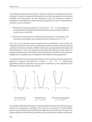 MATEMÁTICAS




                                                                                         Lectura
                   Método gráfico para resolver ecuaciones cuadráticas
                   Consideremos la siguiente ecuación:

                                                      x2 – x – 6 = 0

                   Primero la escribimos en la forma:

                                                        x2 = x + 6

                   Entonces resolver la ecuación es equivalente a encontrar el valor de x en el
                   siguiente sistema de ecuaciones simultáneas:

                                                        y = x2

                                                        y=x+6

                   Para resolver gráficamente este sistema, buscamos los puntos donde la recta y
                   = x + 6 interseca la gráfica de la parábola y = x2. Las abscisas de estos puntos nos
                   darán las soluciones de la ecuación, cuyos valores son x = –2
                   y x = 3, como puede verse en la gráfica de la página opuesta.

                                                (–2)2 – (–2) – 6 = 4 + 2 – 6 = 0

                                                      32 – 3 – 6 = 9 – 3 – 6 = 0

                   El método es cómodo de emplear, porque para aplicarse a cualquier ecuación
                   cuadrática Ax2 + Bx + C = 0 sólo se requiere:

                   • Transformar esta ecuación en el sistema:
                                                   y = x2
                                                         B    C
                                                   y=–     x–
                                                         A    A
                   • Un dibujo preciso sobre papel milimétrico o cuadriculado de la gráfica de la
                     parábola y = x2. Este dibujo podrá utilizarse para resolver cuantas ecuaciones
                     se quiera, pues como veremos en seguida, no habrá necesidad de rayarlo.

                   • Una regla transparente; ubicando esta regla de manera que su borde quede
                     sobre los puntos de coordenada (0, – C/A) y (– C/B, 0), podremos localizar
                     los puntos donde se cruzan la recta y la parábola y, de allí, las soluciones de
                     la ecuación.

                   El profesor podrá verificar que los pasos anteriores son correctos, aplicando a
                   la ecuación general los mismos pasos seguidos en el ejemplo.


             174



M/SEC/P-121-178.PM6.5            174                                               6/20/01, 11:13 AM
 