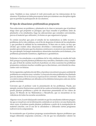 MATEMÁTICAS



              zarse. También es muy natural el ruido provocado por las interacciones de los
              alumnos. El profesor no debe preocuparse tanto por mantener una disciplina rígida
              que no permita la participación de sus alumnos.


              El tipo de situaciones problemáticas propuesto
              Para seleccionar un problema y plantearlo en la clase es necesario que el profesor
              tenga claro qué propósito se persigue; que haya resuelto el problema antes de
              plantearlo a los estudiantes, haga las adecuaciones que considere convenientes,
              prevea el material que utilizarán y la forma en que organizará al grupo.

              Es común escuchar que para el estudio de las matemáticas se debe recurrir a
              problemas de la vida cotidiana, con el fin de despertar el interés de los estudiantes
              y que perciban la utilidad de las matemáticas. Si bien esto es cierto, no hay que
              olvidar que existen otras situaciones divertidas e interesantes que también se
              pueden aprovechar para que los alumnos construyan y avancen en sus conocimien-
              tos, por ejemplo, los juegos matemáticos; situaciones asociadas con la fantasía, y los
              problemas puramente numéricos, algebraicos o geométricos.

              Enfrentar a los estudiantes a un problema de la vida cotidiana no resulta del todo
              fácil, porque se puede plantear problemas muy sencillos y limitados o muy comple-
              jos, que al final de cuentas resolverá el profesor; en otras ocasiones los problemas
              propuestos contienen muchas variables que se discriminan, convirtiendo las situa-
              ciones reales en ficticias.

              En los siguientes capítulos de este libro, el profesor encontrará una gran cantidad de
              problemas en contextos muy variados. La mayoría de estos problemas fue diseñada
              para los alumnos. En la Secuencia y organización de contenidos. Matemáticas. Educación
              secundaria estos problemas son ubicados en los distintos temas para cada uno de los
              grados escolares.

              Conviene que el profesor varíe la presentación de los problemas. Puede, por
              ejemplo, mostrar ilustraciones a partir de las cuales se formulen preguntas, también
              puede plantear problemas a partir de situaciones presentadas en los videos de
              apoyo, El Mundo de las Matemáticas y Resuélvelo, que se encuentran en las
              videotecas de todas las escuelas secundarias.

              Algunas veces, la actividad puede consistir en que los estudiantes elaboren pregun-
              tas que se resuelvan con la información contenida en un texto o en una ilustración;
              otras veces, el profesor puede plantear problemas a partir de la manipulación de
              material concreto, con el uso de la calculadora o utilizando ciertos programas
              (software) en la computadora.

              Se recomienda que el profesor proponga ocasionalmente algunos problemas que
              tengan diferentes respuestas correctas, a fin de que los estudiantes valoren las

             18



M/SEC/P-007-032.PM6.5          18                                              6/20/01, 11:07 AM
 