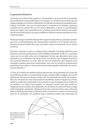 MATEMÁTICAS




              El papiro del Rhind. La mayor fuente de información sobre las matemáticas del antiguo Egipto la constituye un rollo
              de papiro de aproximadamente 30 cm de ancho por 5.50 m de largo que actualmente se encuentra en el Museo
              Británico, salvo por algunos fragmentos que se encuentran en el Museo de Brooklin. Se le conoce con el nombre del
              papiro del Rhind porque fue adquirido en 1858 por un anticuario escocés de nombre Harry Rhind en una ciudad
              vacacional a las orillas del río Nilo. También se le conoce, aunque menos frecuentemente, con el nombre de papiro
              de Ahmes, en honor del escriba que lo copió en 1650 a. C. Como un ejemplo del contenido del papiro de Ahmes, se
              presenta en estas páginas un fragmento del mismo. El problema 36 del papiro empieza: Toma I tres veces, añade 1/
              3 y 1/5 de I; tendrás I si reduces I. ¿Qué cantidad es ésta? El problema se resuelve por el método egipcio. En estas
              páginas se muestra un facsímil del problema tal como se ve en el papiro. La escritura hierática se lee de derecha a



              184



M/SEC/P-179-270.PM6.5                184                                                             6/20/01, 11:14 AM
 