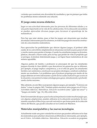 ENFOQUE



                        variantes que ocasionan esta diversidad de resultados y que no piensen que todos
                        los problemas tienen solamente una solución.


                        El juego como recurso didáctico
                        Jugar es una actividad interesante para las personas de diferentes edades y es
                        una parte importante en la vida de los adolescentes. En la educación secundaria
                        se pueden aprovechar diversos juegos para favorecer el aprendizaje de las
                        matemáticas.

                        Pero hay que estar atentos, pues si bien los juegos son situaciones que resultan
                        divertidas e interesantes para los alumnos, no todos los juegos favorecen la construc-
                        ción de conocimientos matemáticos.

                        Para aprovechar las posibilidades que ofrecen algunos juegos, el profesor debe
                        cuidar de no convertirlos simplemente en situaciones recreativas para pasar el rato
                        y mucho menos para perder el tiempo. Cuando los estudiantes juegan se divierten,
                        platican, discuten y hacen ruido, pero no hay que perder de vista el propósito que
                        se persigue al plantear determinado juego, y así lograr hacer matemáticas de una
                        manera agradable.

                        Algunos padres de familia y profesores se preocupan de que los estudiantes
                        jueguen durante la clase debido a que desconocen las ganancias que se obtienen,
                        por ejemplo, el juego implica competencia, y en el afán de ganar los estudiantes
                        tienden a ser autónomos, construyen sus propias estrategias y analizan cuidadosa-
                        mente sus resultados. Los problemas que el profesor proponga por medio de los
                        juegos deberán ser retos interesantes a partir de los cuales analicen lo que ocurre en
                        la situación y encuentren la mejor estrategia para ganar, introduciendo o profundi-
                        zando ciertas nociones.

                        Más adelante, en este libro se proponen algunos juegos, por ejemplo, “Carreras con
                        dados” (véase la página 342). También podrá encontrar otros juegos en el Fichero.
                        Actividades didácticas. Matemáticas. Educación secundaria como “¿Qué tan cerca?” y
                        “Juegos con dados” (pp. 14 y 82), entre otros.

                        Entre los materiales de apoyo para la educación primaria existen muchos juegos que,
                        con algunas adaptaciones, pueden utilizarse en la educación secundaria. Se reco-
                        mienda consultar el libro Juega y aprende matemáticas que forma parte de la colección
                        Libros del Rincón, que puede consultar en los Centros de Maestros.


                        Materiales manipulables y las nuevas tecnologías
                        Actualmente existe una gran variedad de recursos que pueden utilizarse en la clase
                        de matemáticas para plantear situaciones problemáticas interesantes, por ejemplo,
                        en el Fichero. Actividades didácticas. Matemáticas. Educación secundaria se proponen

                                                                                                            19



M/SEC/P-007-032.PM6.5      19                                              6/20/01, 11:07 AM
 
