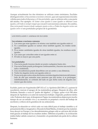 MATEMÁTICAS



              El desarrollo que los pitagóricos dieron a la geometría condujo a que hubiera
              cadenas cada vez más largas de resultados demostrados a partir de otros re-
              sultados. Al aumentar la longitud de las cadenas de proposiciones conectadas
              deductivamente entre sí —y al unirse varias cadenas para formar cadenas aún más
              largas— comenzó a vislumbrarse el siguiente gran avance de la matemática
              griega, que consiste en la organización axiomática de la geometría.




             Ánfora ática, hallada en Vulci,
             en la que aparecen Aquiles y
             Áyax jugando a los dados;
             obra de Exekias, 530-525 a.C.




              190



M/SEC/P-179-270.PM6.5                190                                 6/20/01, 11:14 AM
 